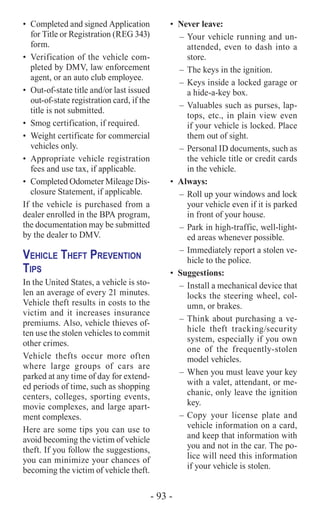 - 93 -
•	 Completed and signed Application
for Title or Registration (REG 343)
form.
•	 Verification of the vehicle com-
pleted by DMV, law enforcement
agent, or an auto club employee.
•	 Out-of-state title and/or last issued
out-of-state registration card, if the
title is not submitted.
•	 Smog certification, if required.
•	 Weight certificate for commercial
vehicles only.
•	 Appropriate vehicle registration
fees and use tax, if applicable.
•	 Completed Odometer Mileage Dis-
closure Statement, if applicable.
If the vehicle is purchased from a
dealer enrolled in the BPA program,
the documentation may be submitted
by the dealer to DMV.
Vehicle Theft Prevention
Tips
In the United States, a vehicle is sto-
len an average of every 21 minutes.
Vehicle theft results in costs to the
victim and it increases insurance
premiums. Also, vehicle thieves of-
ten use the stolen vehicles to commit
other crimes.
Vehicle thefts occur more often
where large groups of cars are
parked at any time of day for extend-
ed periods of time, such as shopping
centers, colleges, sporting events,
movie complexes, and large apart-
ment complexes.
Here are some tips you can use to
avoid becoming the victim of vehicle
theft. If you follow the suggestions,
you can minimize your chances of
becoming the victim of vehicle theft.
•	 Never leave:
–	Your vehicle running and un-
attended, even to dash into a
store.
–	The keys in the ignition.
–	Keys inside a locked garage or
a hide-a-key box.
–	Valuables such as purses, lap-
tops, etc., in plain view even
if your vehicle is locked. Place
them out of sight.
–	 Personal ID documents, such as
the vehicle title or credit cards
in the vehicle.
•	Always:
–	Roll up your windows and lock
your vehicle even if it is parked
in front of your house.
–	Park in high-traffic, well-light-
ed areas whenever possible.
–	Immediately report a stolen ve-
hicle to the police.
•	Suggestions:
–	Install a mechanical device that
locks the steering wheel, col-
umn, or brakes.
–	Think about purchasing a ve-
hicle theft tracking/security
system, especially if you own
one of the frequently-stolen
model vehicles.
–	When you must leave your key
with a valet, attendant, or me-
chanic, only leave the ignition
key.
–	Copy your license plate and
vehicle information on a card,
and keep that information with
you and not in the car. The po-
lice will need this information
if your vehicle is stolen.
 