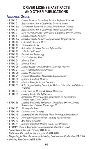 - 94 -
DRIVER LICENSE FAST FACTS
AND OTHER PUBLICATIONS
Available Online
•	 FFDL 3 	 Driver License Secondary Review Referral Process
•	 FFDL 5 	 Requirements for a California Driver License
•	 FFDL 5A 	 Documents Required to Apply for a Driver License
•	 FFDL 6 	 Requirements for a California Identification Card
•	 FFDL 7 	 How to Prepare and Apply for a California Driver License
•	 FFDL 8 	 Social Security Number
•	 FFDL 8A	 Social Security Number Supplemental Requirements
•	 FFDL 10 	 Potentially Unsafe Driver
•	 FFDL 14 	 Vision Standards
•	 FFDL 15 	 Retention of Driver Record Information
•	 FFDL 16 	 Vehicle Collisions!
•	 FFDL 19 	 Provisional Licensing
•	 FFDL 22 	 DMV’s Driving Test
•	 FFDL 24 	 Identity Theft
•	 FFDL 25 	 Identity Fraud
•	 FFDL 26 	 Driver Safety Administrative Hearings Process
•	 FFDL 27 	 DMV’s Reexamination Process
•	 FFDL 28 	 Driver Distractions
•	 FFDL 29 	 Federal Hazardous Materials Requirements
•	 FFDL 31 	 Ignition Interlock Devices
•	 FFDL 32 	 Limited Term for Legal Presence
•	 FFDL 33 	 Selecting a Driving School for Driver Education and Driver
Training
•	 FFDL 34 	 Fast Facts on Organ & Tissue Donation
•	 FFDL 35 	 Driving Under the Influence -
Immediate Driver License Suspension or Revocation:
Drivers Age 21 and Older
•	 FFDL 36 	 Driving Under the Influence - Immediate Driver License
Suspension: Drivers Under Age 21
•	 FFDL 37 	 Sharing the Road
•	 FFDL 40 	 Diabetes and Driving
•	 FFDL 41 	 Helping Drivers Maintain Their Driving Independence
•	 FFDL 42 	 Firefighter Endorsement Training Requirements
•	 FFDL 43 	 Are You a Veteran?
•	 FFDL 44 	 Ignition Interlock Device (IID) Pilot Program
•	 FFDMV 17	How Your DMV Information Is Shared or Used
•	 Senior Guide for Safe Driving (DL 625)
•	 California Parent-Teen Training Guide (DL 603)
•	 Preparing for Your Supplemental Driving Performance Evaluation (DL 956)
•	 Driving Test Criteria (DL 955)
 