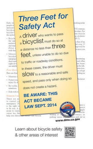 Three Feet for
Safety Act
a driverwho wants to pass
a bicyclistmust do so at
a distance no less than three
feet, unless unable to do so due
to traffic or roadway conditions.
In these cases, the driver must
slowto a reasonable and safe
speed, and pass only when doing so
does not create a hazard.
Be AwAre: this
Act BecAme
lAw sept. 2014
www.dmv.ca.gov
learn about bicycle safety
& other areas of interest
 