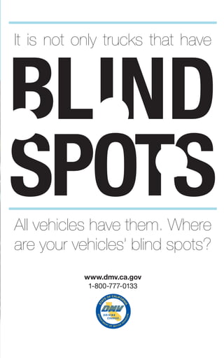 STA
TE OF CALIFOR
NIA
®
www.dmv.ca.gov
1-800-777-0133
BLIND
SPOTS
It is not only trucks that have
All vehicles have them. Where
are your vehicles’ blind spots?
 