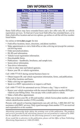 - ix -
DMV INFORMATION
Field Office Hours of Operation
Monday 8 a.m. to 5 p.m.
Tuesday 8 a.m. to 5 p.m.
Wednesday 9 a.m. to 5 p.m.
Thursday 8 a.m. to 5 p.m.
Friday 8 a.m. to 5 p.m.
Saturday Closed
Sunday Closed
Some field offices may have extended hours and a few offer only DL or vehicle
registration services. To find out if your local field office has extended hours, or to
find a field office location and service options, go online or call the toll-free number
listed below.
Go online at www.dmv.ca.gov for (to):
•	 Field office locations, hours, directions, and phone numbers.
•	 Make appointments to visit a field office or take a driving test (except for commer-
cial driving tests).
•	 Order personalized plates.
•	 DL/ID card information.
•	 Vehicle/vessel registration information.
•	 Downloadable forms.
•	 Publications—handbooks, brochures, and sample tests.
•	 Senior driver information.
•	 Teen driver information.
•	 Links to other state and federal agencies.
•	 Renew your DL or vehicle registration.
Call 1-800-777-0133 during normal business hours to:
•	 Obtain/request DL and vehicle registration information, forms, and publications.
•	 Find office locations and hours.
•	 Make a driving test appointment.
•	 Speak to a DMV representative or request a call back.
Call 1-800-777-0133 for automated service 24 hours a day, 7 days a week to:
•	 Renew your vehicle registration with the renewal identification number (RIN) pro-
vided on your billing notice. You can pay with a credit card or e-check.
•	 Make a field office appointment.
Make sure to have your DL or ID card number, vehicle license plate number, and/or
vehicle identification number (VIN) available.
Persons with speech or hearing impairments can call, toll free, 1-800-368-4327 for
assistance with DMV services. Only typed messages from another TTY are received
and responded to at this number.
Advertising sponsorship helps defray the printing costs of this publication. The products
and services provided by the advertising sponsors are not promoted or endorsed by DMV,
but the significant contribution by the advertising sponsors is most appreciated.
If you would like to advertise in this publication, please call the Office of State Publishing
Advertising Department at 1-866-824-0603.
 