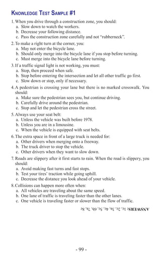 - 99 -
Knowledge Test Sample #1
1.	When you drive through a construction zone, you should:
a.	 Slow down to watch the workers.
b.	 Decrease your following distance.
c.	 Pass the construction zone carefully and not “rubberneck”.
2.	To make a right turn at the corner, you:
a.	 May not enter the bicycle lane.
b.	 Should only merge into the bicycle lane if you stop before turning.
c.	 Must merge into the bicycle lane before turning.
3.	If a traffic signal light is not working, you must:
a.	 Stop, then proceed when safe.
b.	 Stop before entering the intersection and let all other traffic go first.
c.	 Slow down or stop, only if necessary.
4.	A pedestrian is crossing your lane but there is no marked crosswalk. You
should:
a.	 Make sure the pedestrian sees you, but continue driving.
b.	 Carefully drive around the pedestrian.
c.	 Stop and let the pedestrian cross the street.
5.	Always use your seat belt:
a.	 Unless the vehicle was built before 1978.
b.	 Unless you are in a limousine.
c.	 When the vehicle is equipped with seat belts.
6.	The extra space in front of a large truck is needed for:
a.	 Other drivers when merging onto a freeway.
b.	 The truck driver to stop the vehicle.
c.	 Other drivers when they want to slow down.
7.	Roads are slippery after it first starts to rain. When the road is slippery, you
should:
a.	 Avoid making fast turns and fast stops.
b.	 Test your tires’ traction while going uphill.
c.	 Decrease the distance you look ahead of your vehicle.
8.	Collisions can happen more often when:
a.	 All vehicles are traveling about the same speed.
b.	 One lane of traffic is traveling faster than the other lanes.
c.	 One vehicle is traveling faster or slower than the flow of traffic.
ANSWERS:1c,2c,3a,4c,5c,6b,7a,8c
 
