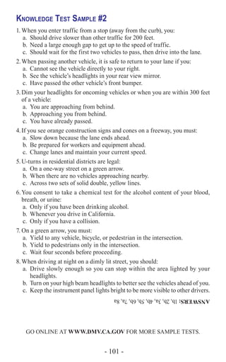 - 101 -
Knowledge Test Sample #2
1.	When you enter traffic from a stop (away from the curb), you:
a.	 Should drive slower than other traffic for 200 feet.
b.	 Need a large enough gap to get up to the speed of traffic.
c.	 Should wait for the first two vehicles to pass, then drive into the lane.
2.	When passing another vehicle, it is safe to return to your lane if you:
a.	 Cannot see the vehicle directly to your right.
b.	 See the vehicle’s headlights in your rear view mirror.
c.	 Have passed the other vehicle’s front bumper.
3.	Dim your headlights for oncoming vehicles or when you are within 300 feet
of a vehicle:
a.	 You are approaching from behind.
b.	 Approaching you from behind.
c.	 You have already passed.
4.	If you see orange construction signs and cones on a freeway, you must:
a.	 Slow down because the lane ends ahead.
b.	 Be prepared for workers and equipment ahead.
c.	 Change lanes and maintain your current speed.
5.	U-turns in residential districts are legal:
a.	 On a one-way street on a green arrow.
b.	 When there are no vehicles approaching nearby.
c.	 Across two sets of solid double, yellow lines.
6.	You consent to take a chemical test for the alcohol content of your blood,
breath, or urine:
a.	 Only if you have been drinking alcohol.
b.	 Whenever you drive in California.
c.	 Only if you have a collision.
7.	On a green arrow, you must:
a.	 Yield to any vehicle, bicycle, or pedestrian in the intersection.
b.	 Yield to pedestrians only in the intersection.
c.	 Wait four seconds before proceeding.
8.	When driving at night on a dimly lit street, you should:
a.	 Drive slowly enough so you can stop within the area lighted by your
headlights.
b.	 Turn on your high beam headlights to better see the vehicles ahead of you.
c.	 Keep the instrument panel lights bright to be more visible to other drivers.
GO ONLINE AT WWW.DMV.CA.GOV FOR MORE SAMPLE TESTS.
ANSWERS:1b,2b,3a,4b,5b,6b,7a,8a
 