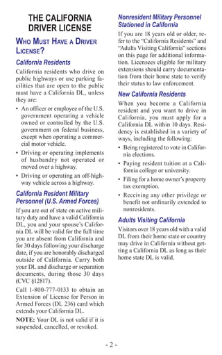 - 2 -
THE CALIFORNIA
DRIVER LICENSE
Who Must Have a Driver
License?
California Residents
California residents who drive on
public highways or use parking fa-
cilities that are open to the public
must have a California DL, unless
they are:
•	 An officer or employee of the U.S.
government operating a vehicle
owned or controlled by the U.S.
government on federal business,
except when operating a commer-
cial motor vehicle.
•	 Driving or operating implements
of husbandry not operated or
moved over a highway.
•	 Driving or operating an off-high-
way vehicle across a highway.
California Resident Military
Personnel (U.S. Armed Forces)
If you are out of state on active mili-
tary duty and have a valid California
DL, you and your spouse’s Califor-
nia DL will be valid for the full time
you are absent from California and
for 30 days following your discharge
date, if you are honorably discharged
outside of California. Carry both
your DL and discharge or separation
documents, during those 30 days
(CVC §12817).
Call 1-800-777-0133 to obtain an
Extension of License for Person in
Armed Forces (DL 236) card which
extends your California DL.
NOTE: Your DL is not valid if it is
suspended, cancelled, or revoked.
Nonresident Military Personnel
Stationed in California
If you are 18 years old or older, re-
fer to the “California Residents” and
“Adults Visiting California” sections
on this page for additional informa-
tion. Licensees eligible for military
extensions should carry documenta-
tion from their home state to verify
their status to law enforcement.
New California Residents
When you become a California
resident and you want to drive in
California, you must apply for a
California DL within 10 days. Resi-
dency is established in a variety of
ways, including the following:
•	 Being registered to vote in Califor-
nia elections.
•	 Paying resident tuition at a Cali-
fornia college or university.
•	 Filing for a home owner’s property
tax exemption.
•	 Receiving any other privilege or
benefit not ordinarily extended to
nonresidents.
Adults Visiting California
Visitors over 18 years old with a valid
DL from their home state or country
may drive in California without get-
ting a California DL as long as their
home state DL is valid.
 