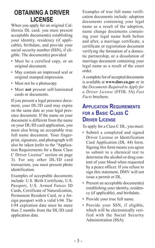 - 3 -
OBTAINING A DRIVER
LICENSE
When you apply for an original Cal-
ifornia DL card, you must present
acceptable document(s) establishing
your identity, residency (if appli-
cable), birthdate, and provide your
social security number (SSN), if eli-
gible. The document(s) provided:
•	 Must be a certified copy, or an
original document.
•	 May contain an impressed seal or
original stamped impression.
•	 Must not be a photocopy.
•	Must not present self-laminated
cards or documents.
If you present a legal presence docu-
ment, your DL/ID card may expire
on the same date as your legal pres-
ence document. If the name on your
document is different from the name
on your DL/ID card application, you
must also bring an acceptable true
full name document. Your finger-
print, signature, and photograph will
also be taken (refer to the “Applica-
tion Requirements for a Basic Class
C Driver License” section on page
3). For any other DL/ID card
transaction, you must present photo
identification.
Examples of acceptable documents
include: U.S. Birth Certificate, U.S.
Passport, U.S. Armed Forces ID
Cards, Certificate of Naturalization,
Permanent Resident Card, or a for-
eign passport with a valid I-94. The
I-94 expiration date must be more
than 2 months from the DL/ID card
application date.
Examples of true full name verifi-
cation documents include: adoption
documents containing your legal
name as a result of the adoption,
name change documents contain-
ing your legal name both before
and after, a marriage certificate, a
certificate or registration document
verifying the formation of a domes-
tic partnership, or a dissolution of
marriage document containing your
legal name as a result of the court
order.
A complete list of accepted documents
is available at www.dmv.ca.gov or in
the Documents Required to Apply for
a Driver License (FFDL 5A) Fast
Facts brochure.
Application Requirements
for a Basic Class C
Driver License
To apply for a Class C DL, you must:
•	 Submit a completed and signed
Driver License or Identification
Card Application (DL 44) form.
Signing this form means you agree
to submit to a chemical test to
determine the alcohol or drug con-
tent of your blood when requested
by a peace officer. If you refuse to
sign this statement, DMV will not
issue a permit or DL.
•	 Present an acceptable document(s)
establishing your identity, residen-
cy (if applicable), and birthdate.
•	 Provide your true full name.
•	Provide your SSN, if eligible,
which will be electronically veri-
fied with the Social Security
Administration (SSA).
 