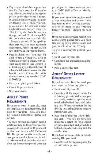 - 4 -
•	 Pay a nonrefundable application
fee. The fee is good for 12 months
and allows you to take the appro-
priate knowledge test(s) 3 times.
If you fail the knowledge test and/
or driving test 3 times, your ap-
plication will be void and a new
application and fee are required.
This fee pays for both the instruc-
tion permit and DL, if you qualify
for both documents within the
12-month period. If the applica-
tion expires, you must resubmit
documents, repay the application
fee, and retake the required tests.
•	 Pass a vision test. You must be
able to pass a vision test, with or
without corrective lenses, with vi-
sual acuity better than 20/200 in
at least one eye without the use of
a bioptic telescopic lens or similar
bioptic device to meet the mini-
mum vision acuity standard (CVC
§12805(b)).
•	 Have your photograph taken.
•	 Give a fingerprint scan.
•	 Sign your name.
Adults’ Permit
Requirements
If you are at least 18 years old, meet
the application requirements, and
pass the required tests, you may
be issued a California instruction
permit.
You must have an instruction permit
while learning to drive. Your accom-
panying driver must be 18 years old
or older and have a valid California
DL. This person must be seated close
enough to you that he or she is able
to take control of the vehicle at any
time. An instruction permit does not
permit you to drive alone–not even
to a DMV field office to take the
driving test.
If you want to obtain professional
driver education and driver train-
ing, refer to the “Driving Schools”
section on page 16 and “Mature
Driver Program” section on page
17.
If you have a motorcycle permit, you
cannot carry passengers, you must
ride during daylight hours only, and
you cannot ride on the freeway.
To get a motorcycle permit, you
must:
•	 Be at least 18 years old.
•	 Complete the application require-
ments.
•	 Pass a knowledge test.
Adults’ Driver License
Requirements
If you have never been licensed, you
must meet the following criteria:
•	 Be at least 18 years old.
•	 Comply with the requirements for
a driving permit and when you
are ready, make an appointment
to take the behind-the-wheel driv-
ing test. When you report for the
driving test, bring your instruction
permit with you.
•	 Pass the behind-the-wheel driv-
ing test. If you fail the test, you
must pay a retest fee for a second
or subsequent test and schedule a
behind-the-wheel driving test for
another day.
If you have an out-of-state or out-of-
country DL, you must:
•	 Complete all the steps required for
an instruction permit.
 