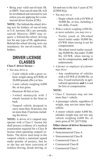 - 6 -
•	 Bring your valid out-of-state DL
to DMV. Your out-of-state DL will
be invalidated and returned to you
unless you are applying for a com-
mercial driver license (CDL).
NOTE: The behind-the-wheel driv-
ing test for holders of out-of-state
or U.S. territory DL’s are normally
waived. However, DMV may re-
quire a behind-the-wheel driving
test for any type of DL application.
Behind-the-wheel driving tests are
mandatory for out-of-country DL
holders.
DRIVER LICENSE
CLASSES
Class C driver license -
•	 You may drive a:
–	2-axle vehicle with a gross ve-
hicle weight rating (GVWR) of
26,000 pounds (lbs.) or less.
–	3-axle vehicle weighing 6,000
lbs. or less gross.
–	Housecar 40 feet or less.
–	3-wheel motorcycle with 2
wheels located in the front or
back.
–	Vanpool vehicle designed to
carry more than 10 persons, but
no more than 15 persons includ-
ing the driver.
NOTE: A driver of a vanpool may
operate with a Class C license but
shall possess evidence of a medical
examination required for a Class B
license when operating vanpool ve-
hicles. The driver must keep in the
vanpool vehicle a statement signed
under penalty of perjury, that he
or she has not been convicted of
reckless driving, drunk driving, or
hit-and-run in the last 5 years (CVC
§12804.9(j)).
•	 You may tow a:
–	 Single vehicle with a GVWR of
10,000 lbs. or less, including a
tow dolly, if used.
•	 With a vehicle weighing 4,000 lbs.
or more unladen, you may tow a:
–	Trailer coach or 5th-wheel
travel trailer under 10,000 lbs.
GVWR when towing is not for
compensation.
–	5th-wheel travel trailer exceed-
ing 10,000 lbs. but under 15,000
lbs. GVWR, when towing is
not for compensation, and with
endorsement.
•	 A farmer or employee of a farmer
may drive:
–	Any combination of vehicles
with a GVWR of 26,000 lbs. or
less, if used exclusively in agri-
cultural operations and it is not
for hire or compensation.
NOTE:
•	Class C licensees may not tow
more than 1 vehicle.
•	 A passenger vehicle, regardless of
weight, may not tow more than 1
vehicle.
•	 A motor vehicle under 4,000 lbs.
unladen weight may not tow any
vehicle weighing 6,000 lbs. or
more gross (CVC §21715(b)).
Other classes of driver licenses/en-
dorsements are:
•	 Noncommercial Class A
•	 Noncommercial Class B
•	 Commercial Class A
•	 Commercial Class B
•	 Commercial Class C
 