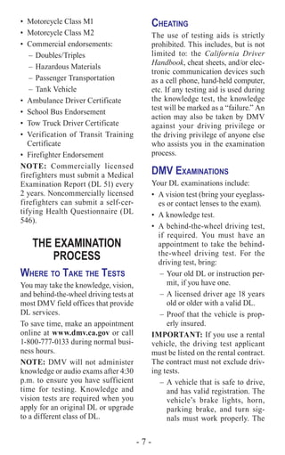 - 7 -
•	 Motorcycle Class M1
•	 Motorcycle Class M2
•	 Commercial endorsements:
–	Doubles/Triples
–	Hazardous Materials
–	Passenger Transportation
–	Tank Vehicle
•	 Ambulance Driver Certificate
•	 School Bus Endorsement
•	 Tow Truck Driver Certificate
•	 Verification of Transit Training
Certificate
•	 Firefighter Endorsement
NOTE: Commercially licensed
firefighters must submit a Medical
Examination Report (DL 51) every
2 years. Noncommercially licensed
firefighters can submit a self-cer-
tifying Health Questionnaire (DL
546).
THE EXAMINATION
PROCESS
Where to Take the Tests
You may take the knowledge, vision,
and behind-the-wheel driving tests at
most DMV field offices that provide
DL services.
To save time, make an appointment
online at www.dmv.ca.gov or call
1-800-777-0133 during normal busi-
ness hours.
NOTE: DMV will not administer
knowledge or audio exams after 4:30
p.m. to ensure you have sufficient
time for testing. Knowledge and
vision tests are required when you
apply for an original DL or upgrade
to a different class of DL.
Cheating
The use of testing aids is strictly
prohibited. This includes, but is not
limited to: the California Driver
Handbook, cheat sheets, and/or elec-
tronic communication devices such
as a cell phone, hand-held computer,
etc. If any testing aid is used during
the knowledge test, the knowledge
test will be marked as a “failure.” An
action may also be taken by DMV
against your driving privilege or
the driving privilege of anyone else
who assists you in the examination
process.
DMV Examinations
Your DL examinations include:
•	 A vision test (bring your eyeglass-
es or contact lenses to the exam).
•	 A knowledge test.
•	 A behind-the-wheel driving test,
if required. You must have an
appointment to take the behind-
the-wheel driving test. For the
driving test, bring:
–	Your old DL or instruction per-
mit, if you have one.
–	A licensed driver age 18 years
old or older with a valid DL.
–	Proof that the vehicle is prop-
erly insured.
IMPORTANT: If you use a rental
vehicle, the driving test applicant
must be listed on the rental contract.
The contract must not exclude driv-
ing tests.
–	A vehicle that is safe to drive,
and has valid registration. The
vehicle’s brake lights, horn,
parking brake, and turn sig-
nals must work properly. The
 