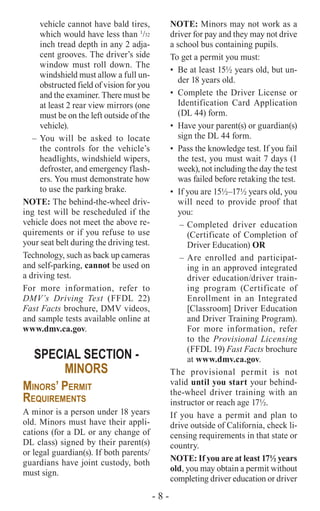 - 8 -
vehicle cannot have bald tires,
which would have less than 1
/32
inch tread depth in any 2 adja-
cent grooves. The driver’s side
window must roll down. The
windshield must allow a full un-
obstructed field of vision for you
and the examiner. There must be
at least 2 rear view mirrors (one
must be on the left outside of the
vehicle).
–	You will be asked to locate
the controls for the vehicle’s
headlights, windshield wipers,
defroster, and emergency flash-
ers. You must demonstrate how
to use the parking brake.
NOTE: The behind-the-wheel driv-
ing test will be rescheduled if the
vehicle does not meet the above re-
quirements or if you refuse to use
your seat belt during the driving test.
Technology, such as back up cameras
and self-parking, cannot be used on
a driving test.
For more information, refer to
DMV’s Driving Test (FFDL 22)
Fast Facts brochure, DMV videos,
and sample tests available online at
www.dmv.ca.gov.
SPECIAL SECTION -
MINORS
Minors’ Permit
Requirements
A minor is a person under 18 years
old. Minors must have their appli-
cations (for a DL or any change of
DL class) signed by their parent(s)
or legal guardian(s). If both parents/
guardians have joint custody, both
must sign.
NOTE: Minors may not work as a
driver for pay and they may not drive
a school bus containing pupils.
To get a permit you must:
•	 Be at least 15½ years old, but un-
der 18 years old.
•	 Complete the Driver License or
Identification Card Application
(DL 44) form.
•	 Have your parent(s) or guardian(s)
sign the DL 44 form.
•	 Pass the knowledge test. If you fail
the test, you must wait 7 days (1
week), not including the day the test
was failed before retaking the test.
•	 If you are 15½–17½ years old, you
will need to provide proof that
you:
–	Completed driver education
(Certificate of Completion of
Driver Education) OR
–	Are enrolled and participat-
ing in an approved integrated
driver education/driver train-
ing program (Certificate of
Enrollment in an Integrated
[Classroom] Driver Education
and Driver Training Program).
For more information, refer
to the Provisional Licensing
(FFDL 19) Fast Facts brochure
at www.dmv.ca.gov.
The provisional permit is not
valid until you start your behind-
the-wheel driver training with an
instructor or reach age 17½.
If you have a permit and plan to
drive outside of California, check li-
censing requirements in that state or
country.
NOTE: If you are at least 17½ years
old, you may obtain a permit without
completing driver education or driver
 