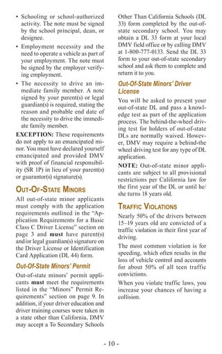 - 10 -
•	Schooling or school-authorized
activity. The note must be signed
by the school principal, dean, or
designee.
•	Employment necessity and the
need to operate a vehicle as part of
your employment. The note must
be signed by the employer verify-
ing employment.
•	The necessity to drive an im-
mediate family member. A note
signed by your parent(s) or legal
guardian(s) is required, stating the
reason and probable end date of
the necessity to drive the immedi-
ate family member.
EXCEPTION: These requirements
do not apply to an emancipated mi-
nor. You must have declared yourself
emancipated and provided DMV
with proof of financial responsibil-
ity (SR 1P) in lieu of your parent(s)
or guarantor(s) signature(s).
Out-Of-State Minors
All out-of-state minor applicants
must comply with the application
requirements outlined in the “Ap-
plication Requirements for a Basic
Class C Driver License” section on
page 3 and must have parent(s)
and/or legal guardian(s) signature on
the Driver License or Identification
Card Application (DL 44) form.
Out-Of-State Minors’ Permit
Out-of-state minors’ permit appli-
cants must meet the requirements
listed in the “Minors” Permit Re-
quirements” section on page 9. In
addition, if your driver education and
driver training courses were taken in
a state other than California, DMV
may accept a To Secondary Schools
Other Than California Schools (DL
33) form completed by the out-of-
state secondary school. You may
obtain a DL 33 form at your local
DMV field office or by calling DMV
at 1-800-777-0133. Send the DL 33
form to your out-of-state secondary
school and ask them to complete and
return it to you.
Out-Of-State Minors’ Driver
License
You will be asked to present your
out-of-state DL and pass a knowl-
edge test as part of the application
process. The behind-the-wheel driv-
ing test for holders of out-of-state
DLs are normally waived. Howev-
er, DMV may require a behind-the
wheel driving test for any type of DL
application.
NOTE: Out-of-state minor appli-
cants are subject to all provisional
restrictions per California law for
the first year of the DL or until he/
she turns 18 years old.
Traffic Violations
Nearly 50% of the drivers between
15–19 years old are convicted of a
traffic violation in their first year of
driving.
The most common violation is for
speeding, which often results in the
loss of vehicle control and accounts
for about 50% of all teen traffic
convictions.
When you violate traffic laws, you
increase your chances of having a
collision.
 