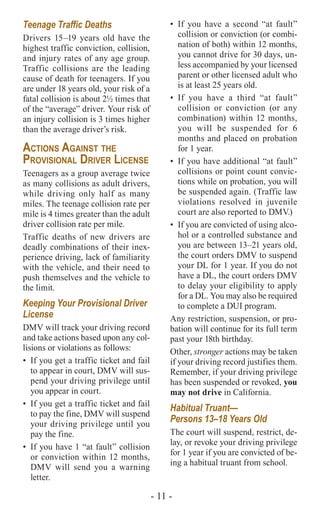 - 11 -
Teenage Traffic Deaths
Drivers 15–19 years old have the
highest traffic conviction, collision,
and injury rates of any age group.
Traffic collisions are the leading
cause of death for teenagers. If you
are under 18 years old, your risk of a
fatal collision is about 2½ times that
of the “average” driver. Your risk of
an injury collision is 3 times higher
than the average driver’s risk.
Actions Against the
Provisional Driver License
Teenagers as a group average twice
as many collisions as adult drivers,
while driving only half as many
miles. The teenage collision rate per
mile is 4 times greater than the adult
driver collision rate per mile.
Traffic deaths of new drivers are
deadly combinations of their inex-
perience driving, lack of familiarity
with the vehicle, and their need to
push themselves and the vehicle to
the limit.
Keeping Your Provisional Driver
License
DMV will track your driving record
and take actions based upon any col-
lisions or violations as follows:
•	 If you get a traffic ticket and fail
to appear in court, DMV will sus-
pend your driving privilege until
you appear in court.
•	 If you get a traffic ticket and fail
to pay the fine, DMV will suspend
your driving privilege until you
pay the fine.
•	 If you have 1 “at fault” collision
or conviction within 12 months,
DMV will send you a warning
letter.
•	If you have a second “at fault”
collision or conviction (or combi-
nation of both) within 12 months,
you cannot drive for 30 days, un-
less accompanied by your licensed
parent or other licensed adult who
is at least 25 years old.
•	If you have a third “at fault”
collision or conviction (or any
combination) within 12 months,
you will be suspended for 6
months and placed on probation
for 1 year.
•	 If you have additional “at fault”
collisions or point count convic-
tions while on probation, you will
be suspended again. (Traffic law
violations resolved in juvenile
court are also reported to DMV.)
•	 If you are convicted of using alco-
hol or a controlled substance and
you are between 13–21 years old,
the court orders DMV to suspend
your DL for 1 year. If you do not
have a DL, the court orders DMV
to delay your eligibility to apply
for a DL. You may also be required
to complete a DUI program.
Any restriction, suspension, or pro-
bation will continue for its full term
past your 18th birthday.
Other, stronger actions may be taken
if your driving record justifies them.
Remember, if your driving privilege
has been suspended or revoked, you
may not drive in California.
Habitual Truant—
Persons 13–18 Years Old
The court will suspend, restrict, de-
lay, or revoke your driving privilege
for 1 year if you are convicted of be-
ing a habitual truant from school.
 