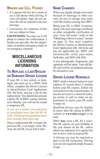 - 12 -
Minors and Cell Phones
•	 It is against the law for a minor to
use a cell phone while driving. If
your cell phone rings, do not an-
swer the call or respond to the text
message.
•	 Convictions for violations of this
law are subject to fines.
EXCEPTIONS: You may use a cell
phone to contact law enforcement, a
health care provider, the fire depart-
ment, or another emergency entity in
an emergency situation.
MISCELLANEOUS
LICENSING
INFORMATION
To Replace a Lost/Stolen
or Damaged Driver License
If your DL is lost, stolen, or dam-
aged, you must go to a DMV field
office, complete the Driver License
or Identification Card Application
(DL 44) form, and pay a fee for the
replacement. You should also present
a photo ID. If DMV cannot confirm
your identity, you will not be issued
a temporary DL.
If you are a minor, your parent(s)
or guardian(s) must sign the DL 44
form. If both parents/guardians have
joint custody, both must sign.
Once a replacement DL is issued, the
previous DL is no longer valid. De-
stroy the old DL if you find it later.
Name Changes
When you legally change your name
because of marriage or other rea-
sons, be sure to change your name
with SSA before coming into DMV.
Bring your DL to DMV in person,
along with your marriage certificate
or other acceptable verification of
your “true full name” (refer to the
“Obtaining a Driver License” section
on page 3). You must complete
the Driver License or Identification
Card Application (DL 44) form and
pay the applicable fee. DMV will
electronically verify your name,
birth date, and SSN with SSA.
A new photograph, fingerprint, and
signature will be taken. Your old DL/
ID card will be invalidated and may
be returned to you.
Driver License Renewals
DMV sends a renewal notice to your
address of record about 2 months
before your DL expires. Follow the
instructions on the renewal notice. If
you do not receive a renewal notice,
go online or call to make an ap-
pointment to renew your DL (refer
to page ix).
Qualified drivers may be eligible
to renew their DL online at DMV’s
website at www.dmv.ca.gov or by
mail.
DMV may issue a DL for 5 years.
The DL expires on your birthday in
the year shown on the DL, unless
otherwise indicated. It is against the
law to drive with an expired DL.
A driving test may be required as
part of any DL transaction. Driving
tests are not required simply because
of age.
 