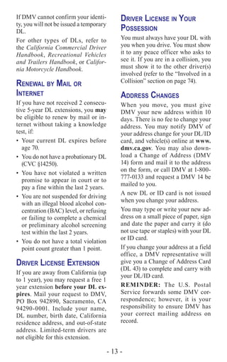 - 13 -
If DMV cannot confirm your identi-
ty, you will not be issued a temporary
DL.
For other types of DLs, refer to
the California Commercial Driver
Handbook, Recreational Vehicles
and Trailers Handbook, or Califor-
nia Motorcycle Handbook.
Renewal by Mail or
Internet
If you have not received 2 consecu-
tive 5-year DL extensions, you may
be eligible to renew by mail or in-
ternet without taking a knowledge
test, if:
•	 Your current DL expires before
age 70.
•	 You do not have a probationary DL
(CVC §14250).
•	 You have not violated a written
promise to appear in court or to
pay a fine within the last 2 years.
•	 You are not suspended for driving
with an illegal blood alcohol con-
centration (BAC) level, or refusing
or failing to complete a chemical
or preliminary alcohol screening
test within the last 2 years.
•	 You do not have a total violation
point count greater than 1 point.
Driver License Extension
If you are away from California (up
to 1 year), you may request a free 1
year extension before your DL ex-
pires. Mail your request to DMV,
PO Box 942890, Sacramento, CA
94290-0001. Include your name,
DL number, birth date, California
residence address, and out-of-state
address. Limited-term drivers are
not eligible for this extension.
Driver License in Your
Possession
You must always have your DL with
you when you drive. You must show
it to any peace officer who asks to
see it. If you are in a collision, you
must show it to the other driver(s)
involved (refer to the “Involved in a
Collision” section on page 74).
Address Changes
When you move, you must give
DMV your new address within 10
days. There is no fee to change your
address. You may notify DMV of
your address change for your DL/ID
card, and vehicle(s) online at www.
dmv.ca.gov. You may also down-
load a Change of Address (DMV
14) form and mail it to the address
on the form, or call DMV at 1-800-
777-0133 and request a DMV 14 be
mailed to you.
A new DL or ID card is not issued
when you change your address.
You may type or write your new ad-
dress on a small piece of paper, sign
and date the paper and carry it (do
not use tape or staples) with your DL
or ID card.
If you change your address at a field
office, a DMV representative will
give you a Change of Address Card
(DL 43) to complete and carry with
your DL/ID card.
REMINDER: The U.S. Postal
Service forwards some DMV cor-
respondence; however, it is your
responsibility to ensure DMV has
your correct mailing address on
record.
 