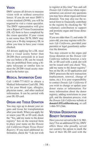 - 14 -
Vision
DMV screens all drivers to measure
vision with or without corrective
lenses. If you do not meet DMV’s
vision standard (20/40), you will be
required to visit a vision specialist.
The DMV representative will give
you a Report of Vision Examination
(DL 62) form to have completed by
the vision specialist. If your vision
is not worse than 20/70, DMV may
issue you a 30-day temporary DL to
allow you time to have your vision
checked.
All drivers applying for a DL must
have a visual acuity better than
20/200 (best corrected) in at least
one eye before a DL can be issued.
You are prohibited from using a bi-
optic telescope or similar lens to
meet the 20/200 visual acuity stan-
dard in the better eye.
Medical Information Card
Call 1-800-777-0133 to obtain a
Medical Information Card (DL 390)
to list your blood type, allergies,
physician name , and other medical
information. It can be carried with
your DL/ID card.
Organ and Tissue Donation
You may sign up to donate your or-
gans and tissue for transplantation
after your death. When you apply for
or renew your DL or ID card, check
the “Yes, add my name to the donor
registry” box on the renewal form
to place your name on the Donate
Life California Organ Tissue Donor
Registry. If you need additional in-
formation, check the “I do not wish
to register at this time” box and call
Donate Life California where repre-
sentatives can answer any questions
you may have about organ and tissue
donation. You may also use the re-
newal form to financially contribute
to the registry by checking the “$2
voluntary contribution to support
and promote organ and tissue dona-
tion” box.
If you are older than 13, and under 18
years old, you may register with Do-
nate Life California, provided your
parent(s) or legal guardian(s) autho-
rize the donation.
You may consent to the organ and
tissue donation on the Donate Life
California website; however, a new
DL or ID card with a pink dot will
not be issued until you check “Yes,
add my name to the donor registry”
box on the DL or ID application and
DMV processes the new transaction
(replacement, renewal, change of
name, etc.). It is your responsibility
to contact Donate Life California if
you wish to change or update your
donor status or information. For
more information about the donor
registry, adding restrictions to your
gift, and the donation process, visit
the Donate Life California website at
donateLIFEcalifornia.org, or call
1-866-797-2366.
Veteran Designation and
Benefit Information
Have you ever served in the U.S. Mil-
itary? For an additional $5 fee, DMV
offers those who proudly served
our country the option to mark the
face of their DL/ID card with the
 