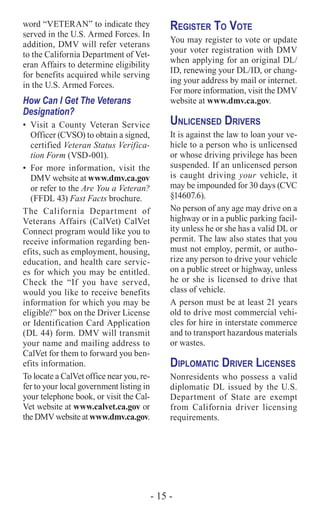 - 15 -
word “VETERAN” to indicate they
served in the U.S. Armed Forces. In
addition, DMV will refer veterans
to the California Department of Vet-
eran Affairs to determine eligibility
for benefits acquired while serving
in the U.S. Armed Forces.
How Can I Get The Veterans
Designation?
•	 Visit a County Veteran Service
Officer (CVSO) to obtain a signed,
certified Veteran Status Verifica-
tion Form (VSD-001).
•	For more information, visit the
DMV website at www.dmv.ca.gov
or refer to the Are You a Veteran?
(FFDL 43) Fast Facts brochure.
The California Department of
Veterans Affairs (CalVet) CalVet
Connect program would like you to
receive information regarding ben-
efits, such as employment, housing,
education, and health care servic-
es for which you may be entitled.
Check the “If you have served,
would you like to receive benefits
information for which you may be
eligible?” box on the Driver License
or Identification Card Application
(DL 44) form. DMV will transmit
your name and mailing address to
CalVet for them to forward you ben-
efits information.
To locate a CalVet office near you, re-
fer to your local government listing in
your telephone book, or visit the Cal-
Vet website at www.calvet.ca.gov or
the DMV website at www.dmv.ca.gov.
Register To Vote
You may register to vote or update
your voter registration with DMV
when applying for an original DL/
ID, renewing your DL/ID, or chang-
ing your address by mail or internet.
For more information, visit the DMV
website at www.dmv.ca.gov.
Unlicensed Drivers
It is against the law to loan your ve-
hicle to a person who is unlicensed
or whose driving privilege has been
suspended. If an unlicensed person
is caught driving your vehicle, it
may be impounded for 30 days (CVC
§14607.6).
No person of any age may drive on a
highway or in a public parking facil-
ity unless he or she has a valid DL or
permit. The law also states that you
must not employ, permit, or autho-
rize any person to drive your vehicle
on a public street or highway, unless
he or she is licensed to drive that
class of vehicle.
A person must be at least 21 years
old to drive most commercial vehi-
cles for hire in interstate commerce
and to transport hazardous materials
or wastes.
Diplomatic Driver Licenses
Nonresidents who possess a valid
diplomatic DL issued by the U.S.
Department of State are exempt
from California driver licensing
requirements.
 
