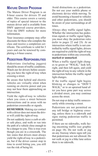 - 17 -
Mature Driver Program
The Mature Driver Program is an
8-hour course for drivers 55 and
older. This course covers a variety
of topics of special interest to the
mature driver and is available from
DMV approved course providers.
Visit the DMV website for more
information.
Your insurance company may offer
discounts for those who complete the
class and receive a completion cer-
tificate. The certificate is valid for 3
years and can be renewed by com-
pleting a 4-hour course.
Pedestrian Responsibilities
Pedestrians (including joggers)
should be aware of traffic conditions.
Watch out for drivers before assum-
ing you have the right-of-way when
crossing a street.
Be aware that hybrid and electric
vehicles are virtually silent when
running on electric power and you
may not hear them approaching an
intersection.
Yield the right-of-way to vehicles
when you cross a street between
intersections and in areas with no
pedestrian crosswalks or signals.
REMEMBER: Making eye contact
with a driver does not mean the driv-
er will yield the right-of-way.
Do not suddenly leave a curb or oth-
er safe place, and walk or run into
the path of a vehicle close enough to
be a danger to you. This is true even
though you are in a crosswalk. The
law states that drivers must always
yield the right-of-way to a pedestri-
an, but if the driver cannot stop in
time to avoid hitting you, you still
run the risk of being hit.
Avoid distractions as a pedestrian.
Do not use your mobile phone or
electronic device while moving. To
avoid becoming a hazard to vehicles
and other pedestrians, you should
be aware of your surroundings at all
times.
Always obey traffic signal lights.
Whether the intersection has pedes-
trian signals or traffic signal lights,
you must obey the pedestrian rules
(refer to pages 22 and 23). At an
intersection where traffic is not con-
trolled by traffic signal lights, drivers
are required to yield the right-of-way
to pedestrians within any crosswalk,
marked or unmarked.
When a traffic signal light chang-
es to green or “WALK,” look left,
right, and then left again, and yield
the right-of-way to any vehicle in the
intersection before the traffic signal
light changes.
If the traffic signal light begins
blinking or changes to “DON’T
WALK,” or to an upraised hand af-
ter you have gone part way across
a divided street, you may continue
across the street.
Do not stop or delay traffic unneces-
sarily while crossing a street.
Pedestrians are not permitted on
any toll bridge or highway cross-
ing, unless there is a sidewalk and
signs stating pedestrian traffic is
permitted.
If there are no sidewalks, walk fac-
ing oncoming traffic (see graphic
on page 18). Do not walk or jog
on any freeway where signs tell you
that pedestrians are not allowed. Do
not walk or jog in a bike lane unless
there is no sidewalk.
 
