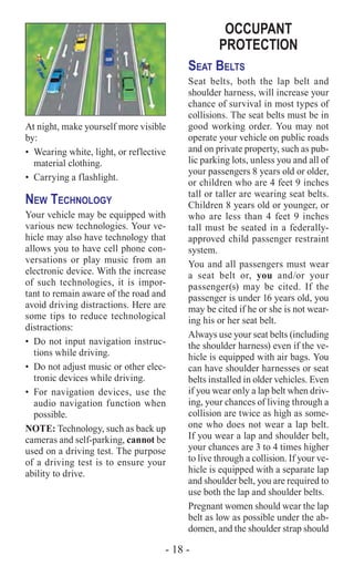 - 18 -
At night, make yourself more visible
by:
•	 Wearing white, light, or reflective
material clothing.
•	 Carrying a flashlight.
New Technology
Your vehicle may be equipped with
various new technologies. Your ve-
hicle may also have technology that
allows you to have cell phone con-
versations or play music from an
electronic device. With the increase
of such technologies, it is impor-
tant to remain aware of the road and
avoid driving distractions. Here are
some tips to reduce technological
distractions:
•	 Do not input navigation instruc-
tions while driving.
•	 Do not adjust music or other elec-
tronic devices while driving.
•	For navigation devices, use the
audio navigation function when
possible.
NOTE: Technology, such as back up
cameras and self-parking, cannot be
used on a driving test. The purpose
of a driving test is to ensure your
ability to drive.
OCCUPANT
PROTECTION
Seat Belts
Seat belts, both the lap belt and
shoulder harness, will increase your
chance of survival in most types of
collisions. The seat belts must be in
good working order. You may not
operate your vehicle on public roads
and on private property, such as pub-
lic parking lots, unless you and all of
your passengers 8 years old or older,
or children who are 4 feet 9 inches
tall or taller are wearing seat belts.
Children 8 years old or younger, or
who are less than 4 feet 9 inches
tall must be seated in a federally-
approved child passenger restraint
system.
You and all passengers must wear
a seat belt or, you and/or your
passenger(s) may be cited. If the
passenger is under 16 years old, you
may be cited if he or she is not wear-
ing his or her seat belt.
Always use your seat belts (including
the shoulder harness) even if the ve-
hicle is equipped with air bags. You
can have shoulder harnesses or seat
belts installed in older vehicles. Even
if you wear only a lap belt when driv-
ing, your chances of living through a
collision are twice as high as some-
one who does not wear a lap belt.
If you wear a lap and shoulder belt,
your chances are 3 to 4 times higher
to live through a collision. If your ve-
hicle is equipped with a separate lap
and shoulder belt, you are required to
use both the lap and shoulder belts.
Pregnant women should wear the lap
belt as low as possible under the ab-
domen, and the shoulder strap should
 