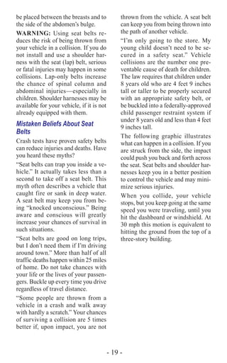 - 19 -
be placed between the breasts and to
the side of the abdomen’s bulge.
WARNING: Using seat belts re-
duces the risk of being thrown from
your vehicle in a collision. If you do
not install and use a shoulder har-
ness with the seat (lap) belt, serious
or fatal injuries may happen in some
collisions. Lap-only belts increase
the chance of spinal column and
abdominal injuries—especially in
children. Shoulder harnesses may be
available for your vehicle, if it is not
already equipped with them.
Mistaken Beliefs About Seat
Belts
Crash tests have proven safety belts
can reduce injuries and deaths. Have
you heard these myths?
“Seat belts can trap you inside a ve-
hicle.” It actually takes less than a
second to take off a seat belt. This
myth often describes a vehicle that
caught fire or sank in deep water.
A seat belt may keep you from be-
ing “knocked unconscious.” Being
aware and conscious will greatly
increase your chances of survival in
such situations.
“Seat belts are good on long trips,
but I don’t need them if I’m driving
around town.” More than half of all
traffic deaths happen within 25 miles
of home. Do not take chances with
your life or the lives of your passen-
gers. Buckle up every time you drive
regardless of travel distance.
“Some people are thrown from a
vehicle in a crash and walk away
with hardly a scratch.” Your chances
of surviving a collision are 5 times
better if, upon impact, you are not
thrown from the vehicle. A seat belt
can keep you from being thrown into
the path of another vehicle.
“I’m only going to the store. My
young child doesn’t need to be se-
cured in a safety seat.” Vehicle
collisions are the number one pre-
ventable cause of death for children.
The law requires that children under
8 years old who are 4 feet 9 inches
tall or taller to be properly secured
with an appropriate safety belt, or
be buckled into a federally-approved
child passenger restraint system if
under 8 years old and less than 4 feet
9 inches tall.
The following graphic illustrates
what can happen in a collision. If you
are struck from the side, the impact
could push you back and forth across
the seat. Seat belts and shoulder har-
nesses keep you in a better position
to control the vehicle and may mini-
mize serious injuries.
When you collide, your vehicle
stops, but you keep going at the same
speed you were traveling, until you
hit the dashboard or windshield. At
30 mph this motion is equivalent to
hitting the ground from the top of a
three-story building.
 