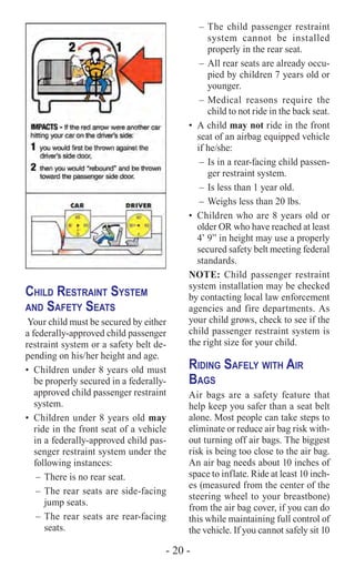 - 20 -
Child Restraint System
and Safety Seats
Your child must be secured by either
a federally-approved child passenger
restraint system or a safety belt de-
pending on his/her height and age.
•	 Children under 8 years old must
be properly secured in a federally-
approved child passenger restraint
system.
•	 Children under 8 years old may
ride in the front seat of a vehicle
in a federally-approved child pas-
senger restraint system under the
following instances:
–	There is no rear seat.
–	The rear seats are side-facing
jump seats.
–	The rear seats are rear-facing
seats.
–	The child passenger restraint
system cannot be installed
properly in the rear seat.
–	All rear seats are already occu-
pied by children 7 years old or
younger.
–	Medical reasons require the
child to not ride in the back seat.
•	 A child may not ride in the front
seat of an airbag equipped vehicle
if he/she:
–	Is in a rear-facing child passen-
ger restraint system.
–	Is less than 1 year old.
–	Weighs less than 20 lbs.
•	 Children who are 8 years old or
older OR who have reached at least
4’ 9” in height may use a properly
secured safety belt meeting federal
standards.
NOTE: Child passenger restraint
system installation may be checked
by contacting local law enforcement
agencies and fire departments. As
your child grows, check to see if the
child passenger restraint system is
the right size for your child.
Riding Safely with Air
Bags
Air bags are a safety feature that
help keep you safer than a seat belt
alone. Most people can take steps to
eliminate or reduce air bag risk with-
out turning off air bags. The biggest
risk is being too close to the air bag.
An air bag needs about 10 inches of
space to inflate. Ride at least 10 inch-
es (measured from the center of the
steering wheel to your breastbone)
from the air bag cover, if you can do
this while maintaining full control of
the vehicle. If you cannot safely sit 10
 