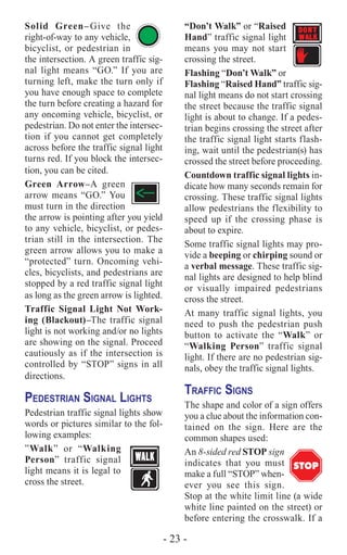 - 23 -
Solid Green–Give the
right-of-way to any vehicle,
bicyclist, or pedestrian in
the intersection. A green traffic sig-
nal light means “GO.” If you are
turning left, make the turn only if
you have enough space to complete
the turn before creating a hazard for
any oncoming vehicle, bicyclist, or
pedestrian. Do not enter the intersec-
tion if you cannot get completely
across before the traffic signal light
turns red. If you block the intersec-
tion, you can be cited.
Green Arrow–A green
arrow means “GO.” You
must turn in the direction
the arrow is pointing after you yield
to any vehicle, bicyclist, or pedes-
trian still in the intersection. The
green arrow allows you to make a
“protected” turn. Oncoming vehi-
cles, bicyclists, and pedestrians are
stopped by a red traffic signal light
as long as the green arrow is lighted.
Traffic Signal Light Not Work-
ing (Blackout)–The traffic signal
light is not working and/or no lights
are showing on the signal. Proceed
cautiously as if the intersection is
controlled by “STOP” signs in all
directions.
Pedestrian Signal Lights
Pedestrian traffic signal lights show
words or pictures similar to the fol-
lowing examples:
”Walk” or “Walking
Person” traffic signal
light means it is legal to
cross the street.
“Don’t Walk” or “Raised
Hand” traffic signal light
means you may not start
crossing the street.
Flashing “Don’t Walk” or
Flashing “Raised Hand” traffic sig-
nal light means do not start crossing
the street because the traffic signal
light is about to change. If a pedes-
trian begins crossing the street after
the traffic signal light starts flash-
ing, wait until the pedestrian(s) has
crossed the street before proceeding.
Countdown traffic signal lights in-
dicate how many seconds remain for
crossing. These traffic signal lights
allow pedestrians the flexibility to
speed up if the crossing phase is
about to expire.
Some traffic signal lights may pro-
vide a beeping or chirping sound or
a verbal message. These traffic sig-
nal lights are designed to help blind
or visually impaired pedestrians
cross the street.
At many traffic signal lights, you
need to push the pedestrian push
button to activate the “Walk” or
“Walking Person” traffic signal
light. If there are no pedestrian sig-
nals, obey the traffic signal lights.
Traffic Signs
The shape and color of a sign offers
you a clue about the information con-
tained on the sign. Here are the
common shapes used:
An 8-sided red STOP sign
indicates that you must
make a full “STOP” when-
ever you see this sign.
Stop at the white limit line (a wide
white line painted on the street) or
before entering the crosswalk. If a
STOP
 
