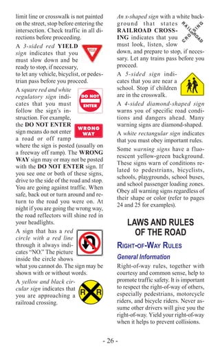 - 26 -
limit line or crosswalk is not painted
on the street, stop before entering the
intersection. Check traffic in all di-
rections before proceeding.
A 3-sided red YIELD
sign indicates that you
must slow down and be
ready to stop, if necessary,
to let any vehicle, bicyclist, or pedes-
trian pass before you proceed.
A square red and white
regulatory sign indi-
cates that you must
follow the sign’s in-
struction. For example,
the DO NOT ENTER
sign means do not enter
a road or off ramp
where the sign is posted (usually on
a freeway off ramp). The WRONG
WAY sign may or may not be posted
with the DO NOT ENTER sign. If
you see one or both of these signs,
drive to the side of the road and stop.
You are going against traffic. When
safe, back out or turn around and re-
turn to the road you were on. At
night if you are going the wrong way,
the road reflectors will shine red in
your headlights.
A sign that has a red
circle with a red line
through it always indi-
cates “NO.” The picture
inside the circle shows
what you cannot do. The sign may be
shown with or without words.
A yellow and black cir-
cular sign indicates that
you are approaching a
railroad crossing.
DO NOT
WRONG
WAY
ENTER
DO NOT
WRONG
WAY
ENTER
R R
R
A
IL
R
O
A
D
C
R
O
S
S
IN
G
An x-shaped sign with a white back-
ground that states
RAILROAD CROSS-
ING indicates that you
must look, listen, slow
down, and prepare to stop, if neces-
sary. Let any trains pass before you
proceed.
A 5-sided sign indi-
cates that you are near a
school. Stop if children
are in the crosswalk.
A 4-sided diamond-shaped sign
warns you of specific road condi-
tions and dangers ahead. Many
warning signs are diamond-shaped.
A white rectangular sign indicates
that you must obey important rules.
Some warning signs have a fluo-
rescent yellow-green background.
These signs warn of conditions re-
lated to pedestrians, bicyclists,
schools, playgrounds, school buses,
and school passenger loading zones.
Obey all warning signs regardless of
their shape or color (refer to pages
24 and 25 for examples).
LAWS AND RULES
OF THE ROAD
Right-of-Way Rules
General Information
Right-of-way rules, together with
courtesy and common sense, help to
promote traffic safety. It is important
to respect the right-of-way of others,
especially pedestrians, motorcycle
riders, and bicycle riders. Never as-
sume other drivers will give you the
right-of-way. Yield your right-of-way
when it helps to prevent collisions.
 