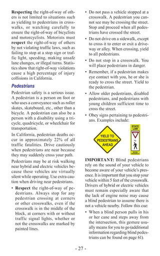 - 27 -
Respecting the right-of-way of oth-
ers is not limited to situations such
as yielding to pedestrians in cross-
walks, or watching carefully to
ensure the right-of-way of bicyclists
and motorcyclists. Motorists must
respect the right-of-way of others
by not violating traffic laws, such as
failing to stop at a stop sign or traf-
fic light, speeding, making unsafe
lane changes, or illegal turns. Statis-
tics show that right-of-way violations
cause a high percentage of injury
collisions in California.
Pedestrians
Pedestrian safety is a serious issue.
A pedestrian is a person on foot or
who uses a conveyance such as roller
skates, skateboard, etc., other than a
bicycle. A pedestrian can also be a
person with a disability using a tri-
cycle, quadricycle, or wheelchair for
transportation.
In California, pedestrian deaths oc-
cur in approximately 22% of all
traffic fatalities. Drive cautiously
when pedestrians are near because
they may suddenly cross your path.
Pedestrians may be at risk walking
near hybrid and electric vehicles be-
cause these vehicles are virtually
silent while operating. Use extra cau-
tion when driving near pedestrians.
•	Respect the right-of-way of pe-
destrians. Always stop for any
pedestrian crossing at corners
or other crosswalks, even if the
crosswalk is in the middle of the
block, at corners with or without
traffic signal lights, whether or
not the crosswalks are marked by
painted lines.
•	 Do not pass a vehicle stopped at a
crosswalk. A pedestrian you can-
not see may be crossing the street.
Stop and proceed when all pedes-
trians have crossed the street.
•	 Do not drive on a sidewalk, except
to cross it to enter or exit a drive-
way or alley. When crossing, yield
to all pedestrians.
•	 Do not stop in a crosswalk. You
will place pedestrians in danger.
•	 Remember, if a pedestrian makes
eye contact with you, he or she is
ready to cross the street. Yield to
the pedestrian.
•	 Allow older pedestrians, disabled
pedestrians, and pedestrians with
young children sufficient time to
cross the street.
•	 Obey signs pertaining to pedestri-
ans. Examples include:
IMPORTANT: Blind pedestrians
rely on the sound of your vehicle to
become aware of your vehicle’s pres-
ence. It is important that you stop your
vehicle within 5 feet of the crosswalk.
Drivers of hybrid or electric vehicles
must remain especially aware that
the lack of engine noise may cause
a blind pedestrian to assume there is
not a vehicle nearby. Follow this cue:
•	 When a blind person pulls in his
or her cane and steps away from
the intersection, this gesture usu-
ally means for you to go (additional
information regarding blind pedes-
trians can be found on page 61).
 