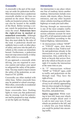 - 28 -
Crosswalks
A crosswalk is the part of the road-
way set aside for pedestrian traffic.
Most intersections have a pedestrian
crosswalk whether or not lines are
painted on the street. Most cross-
walks are located at corners, but they
can also be located in the middle
of the block. Before turning a cor-
ner, watch for pedestrians about to
cross the street. Pedestrians have
the right-of-way in marked or
unmarked crosswalks. Although
pedestrians have the right-of-way,
they also must abide by the rules of
the road. A pedestrian should not
suddenly leave a curb, or other place
of safety, and cross into the path of a
vehicle as this creates an immediate
hazard. Furthermore, a pedestrian
must not stop unnecessarily or delay
traffic while in a crosswalk.
If you approach a crosswalk while
driving, you are required to exer-
cise caution and reduce your speed
to safeguard the safety of the pedes-
trian. You may need to stop to ensure
the safety of the pedestrian, as out-
lined in CVC §21950.
Crosswalks are often marked with
white lines. Yellow crosswalk lines
may be painted at school crossings.
Most often, crosswalks in residential
areas are not marked.
Some crosswalks have flashing
lights to warn you that pedestrians
may be crossing. Look for pedestri-
ans and be prepared to stop, whether
or not the lights are flashing.
Intersections
An intersection is any place where
one line of roadway meets another
roadway. Intersections include cross
streets, side streets, alleys, freeway
entrances, and any other location
where vehicles traveling on different
highways or roads join each other.
Driving through an intersection
is one of the most complex traffic
situations motorists encounter. Inter-
section collisions account for more
than 45% of all reported crashes and
21% of fatalities according to the
Federal Highway Administration.
•	 At intersections without “STOP”
or “YIELD” signs, slow down
and be ready to stop. Yield to traf-
fic and pedestrians already in the
intersection or just entering the
intersection. Also, yield to the ve-
hicle or bicycle that arrives first,
or to the vehicle or bicycle on your
right if it reaches the intersection
at the same time as you.
•	At “T” intersections without
“STOP” or “YIELD” signs, yield
to traffic and pedestrians on the
through road. They have the
right-of-way.
•	 When you turn left, give the right-
of-way to all vehicles approaching
that are close enough to be danger-
ous. Also, look for motorcyclists,
bicyclists, and pedestrians.
Safety suggestion: While wait-
ing to turn left, keep your wheels
pointed straight ahead until it
is safe to start your turn. If your
wheels are pointed to the left, and
a vehicle hits you from behind,
you could be pushed into oncom-
ing traffic.
 