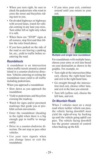 - 29 -
•	 When you turn right, be sure to
check for pedestrians who want to
cross the street and bicyclists rid-
ing next to you.
•	 On divided highways or highways
with several lanes, watch for vehi-
cles coming in any lane you cross.
Turn either left or right only when
it is safe.
•	 When there are “STOP” signs at
all corners, stop first and then fol-
low the rules listed above.
•	 If you have parked on the side of
the road or are leaving a parking
lot, etc., yield to traffic before re-
entering the road.
Roundabouts
A roundabout is an intersection
where traffic travels around a central
island in a counter-clockwise direc-
tion. Vehicles entering or exiting the
roundabout must yield to all traffic
including pedestrians.
When you approach a roundabout:
•	 Slow down as you approach the
roundabout.
•	 Yield to pedestrians and bicyclists
crossing the roadway.
•	 Watch for signs and/or pavement
markings that guide you or pro-
hibit certain movements.
•	Enter the roundabout (heading
to the right) when there is a big
enough gap in traffic to merge
safely.
•	 Drive in a counter-clockwise di-
rection. Do not stop or pass other
vehicles.
•	Use your turn signals when
you change lanes or exit the
roundabout.
•	If you miss your exit, continue
around until you return to your
exit.
Multiple and single lane roundabout
For roundabouts with multiple lanes,
choose your entry or exit lane based
on your destination as shown in the
graphic. For example, to:
•	 Turn right at the intersection (blue
car), choose the right-hand lane
and exit in the right-hand lane.
•	 Go straight through the intersec-
tion (red car), choose either lane,
and exit in the lane you entered.
•	 Turn left (yellow car), choose the
left lane, and exit.
On Mountain Roads
When 2 vehicles meet on a steep
road where neither vehicle can pass,
the vehicle facing downhill must
yield the right-of-way by backing
up until the vehicle going uphill can
pass. The vehicle facing downhill
has the greater amount of control
when backing up the hill.
 