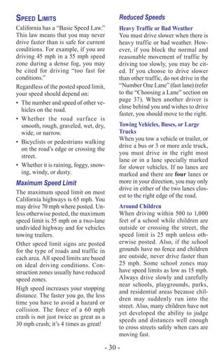 - 30 -
Speed Limits
California has a “Basic Speed Law.”
This law means that you may never
drive faster than is safe for current
conditions. For example, if you are
driving 45 mph in a 55 mph speed
zone during a dense fog, you may
be cited for driving “too fast for
conditions.”
Regardless of the posted speed limit,
your speed should depend on:
•	 The number and speed of other ve-
hicles on the road.
•	Whether the road surface is
smooth, rough, graveled, wet, dry,
wide, or narrow.
•	 Bicyclists or pedestrians walking
on the road’s edge or crossing the
street.
•	 Whether it is raining, foggy, snow-
ing, windy, or dusty.
Maximum Speed Limit
The maximum speed limit on most
California highways is 65 mph. You
may drive 70 mph where posted. Un-
less otherwise posted, the maximum
speed limit is 55 mph on a two-lane
undivided highway and for vehicles
towing trailers.
Other speed limit signs are posted
for the type of roads and traffic in
each area. All speed limits are based
on ideal driving conditions. Con-
struction zones usually have reduced
speed zones.
High speed increases your stopping
distance. The faster you go, the less
time you have to avoid a hazard or
collision. The force of a 60 mph
crash is not just twice as great as a
30 mph crash; it’s 4 times as great!
Reduced Speeds
Heavy Traffic or Bad Weather
You must drive slower when there is
heavy traffic or bad weather. How-
ever, if you block the normal and
reasonable movement of traffic by
driving too slowly, you may be cit-
ed. If you choose to drive slower
than other traffic, do not drive in the
“Number One Lane” (fast lane) (refer
to the “Choosing a Lane” section on
page 37). When another driver is
close behind you and wishes to drive
faster, you should move to the right.
Towing Vehicles, Buses, or Large
Trucks
When you tow a vehicle or trailer, or
drive a bus or 3 or more axle truck,
you must drive in the right most
lane or in a lane specially marked
for slower vehicles. If no lanes are
marked and there are four lanes or
more in your direction, you may only
drive in either of the two lanes clos-
est to the right edge of the road.
Around Children
When driving within 500 to 1,000
feet of a school while children are
outside or crossing the street, the
speed limit is 25 mph unless oth-
erwise posted. Also, if the school
grounds have no fence and children
are outside, never drive faster than
25 mph. Some school zones may
have speed limits as low as 15 mph.
Always drive slowly and carefully
near schools, playgrounds, parks,
and residential areas because chil-
dren may suddenly run into the
street. Also, many children have not
yet developed the ability to judge
speeds and distances well enough
to cross streets safely when cars are
moving fast.
 