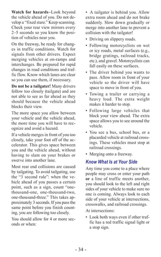 - 34 -
Watch for hazards–Look beyond
the vehicle ahead of you. Do not de-
velop a “fixed stare.” Keep scanning.
Check your rear view mirrors every
2–5 seconds so you know the posi-
tion of vehicles near you.
On the freeway, be ready for chang-
es in traffic conditions. Watch for
signals from other drivers. Expect
merging vehicles at on-ramps and
interchanges. Be prepared for rapid
changes in road conditions and traf-
fic flow. Know which lanes are clear
so you can use them, if necessary.
Do not be a tailgater! Many drivers
follow too closely (tailgate) and are
not able to see as far ahead as they
should because the vehicle ahead
blocks their view.
The more space you allow between
your vehicle and the vehicle ahead,
the more time you will have to rec-
ognize and avoid a hazard.
If a vehicle merges in front of you too
closely, take your foot off of the ac-
celerator. This gives space between
you and the vehicle ahead, without
having to slam on your brakes or
swerve into another lane.
Most rear end collisions are caused
by tailgating. To avoid tailgating, use
the “3 second rule”: when the ve-
hicle ahead of you passes a certain
point, such as a sign, count “one-
thousand-one, one-thousand-two,
one-thousand-three.” This takes ap-
proximately 3 seconds. If you pass the
same point before you finish count-
ing, you are following too closely.
You should allow for 4 or more sec-
onds or when:
•	 A tailgater is behind you. Allow
extra room ahead and do not brake
suddenly. Slow down gradually or
merge into another lane to prevent a
collision with the tailgater!
•	 Driving on slippery roads.
•	Following motorcyclists on wet
or icy roads, metal surfaces (e.g.,
bridge gratings, railroad tracks,
etc.), and gravel. Motorcyclists can
fall easily on these surfaces.
•	 The driver behind you wants to
pass. Allow room in front of your
vehicle so the driver will have
space to move in front of you.
•	Towing a trailer or carrying a
heavy load. The extra weight
makes it harder to stop.
•	Following large vehicles that
block your view ahead. The extra
space allows you to see around the
vehicle.
•	 You see a bus, school bus, or a
placarded vehicle at railroad cross-
ings. These vehicles must stop at
railroad crossings.
•	 Merging onto a freeway.
Know What Is at Your Side
Any time you come to a place where
people may cross or enter your path
or a line of traffic meets another,
you should look to the left and right
sides of your vehicle to make sure no
one is coming. Always look to each
side of your vehicle at intersections,
crosswalks, and railroad crossings.
At intersections:
•	 Look both ways even if other traf-
fic has a red traffic signal light or
a stop sign.
 