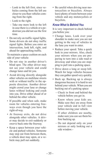 - 35 -
–	Look to the left first, since ve-
hicles coming from the left are
closer to you than vehicles com-
ing from the right.
–	Look to the right.
–	Take one more look to the left
in case there is a vehicle or a pe-
destrian you did not see the first
time.
•	 Do not rely on traffic signal lights.
Some drivers do not obey traffic
signal lights. Before you enter an
intersection, look left, right, and
ahead for approaching traffic.
To maintain a space cushion on each
side of your vehicle:
•	Do not stay in another driver’s
blind spot. The other driver may
not see your vehicle and could
change lanes and hit you.
•	 Avoid driving directly alongside
other vehicles on multilane streets
with or without traffic in the op-
posite direction. Another driver
might crowd your lane or change
lanes without looking and crash
into you. Drive either ahead of or
behind the other vehicle.
•	 If possible and when safe, make
room for vehicles entering free-
ways even though you have the
right-of-way.
•	At freeway exits, do not drive
alongside other vehicles. A driv-
er may decide to exit suddenly or
swerve back onto the freeway.
•	 Keep a space between your vehi-
cle and parked vehicles. Someone
may step out from between them,
a vehicle door may open, or a ve-
hicle may pull out suddenly.
•	 Be careful when driving near mo-
torcyclists or bicyclists. Always
leave plenty of room between your
vehicle and any motorcyclists or
bicyclists.
Know What Is Behind You
It is very important to check behind
you before you:
•	Change lanes. Look over your
shoulder to make sure you are not
getting in the way of vehicles in
the lane you want to enter.
•	 Reduce your speed. Take a quick
look in your mirrors. Also, check
your mirrors when you are pre-
paring to turn into a side road or
driveway and when you are stop-
ping to pull into a parking space.
•	 Drive down a long or steep hill.
Watch for large vehicles because
they can gather speed very quickly.
•	Back up. Backing up is always
dangerous because it is hard to see
behind your vehicle. When you are
backing out of a parking space:
–	Check in front and behind the
vehicle before you get in.
–	Know where your kids are.
Make sure they are away from
your vehicle and in full view
before moving your vehicle.
–	If other children are nearby,
make sure you can see them be-
fore backing up.
–	Do not depend only on your
mirrors or only looking out a
side window.–	
 