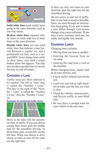 - 37 -
B
Solid white lines mark traffic lanes
going in the same direction, such as
one-way streets.
Broken white lines separate traf-
fic lanes on roads with two or more
lanes in the same direction.
Double white lines are two solid
white lines that indicate a lane bar-
rier between a regular use and a
preferential use lane, such as a car-
pool/HOV. Never change lanes while
in these lanes; wait until a single
broken white line appears. You may
also see these parallel lines in or near
freeway on and off ramps.
Choosing a Lane
Traffic lanes are often referred to
by number. The left or “fast” lane
is called the “Number 1 Lane.”
The lane to the right of the “Num-
ber 1 Lane” is called the “Number
2 Lane,” then the “Number 3 Lane,”
etc.
Example of numbered traffic lanes
Drive in the lane with the smooth-
est flow of traffic. If you can choose
among three lanes, pick the middle
lane for the smoothest driving. To
drive faster, pass, or turn left, use the
left lane. When you choose to drive
slowly or enter or turn off the road,
use the right lane.
If there are only two lanes in your
direction, pick the right lane for the
smoothest driving.
Do not weave in and out of traffic.
Stay in one lane as much as possible.
Once you start through an intersec-
tion, keep going. If you start to make
a turn, follow through. Last minute
changes may cause collisions. If you
miss a turn, continue until you can
safely and legally turn around.
Changing Lanes
Changing lanes includes:
•	 Moving from one lane to another.
•	Entering the freeway from an
on-ramp.
•	 Entering the road from a curb or
the shoulder.
Before changing lanes, signal, look
in all your mirrors, and:
•	 Check traffic behind and beside
you.
•	 Look over your left or right shoul-
der to make sure the lane you want
is clear.
•	 Check for vehicles, motorcyclists,
and bicycle traffic in your blind
spot.
•	 Be sure there is enough room for
your vehicle in the next lane.
 