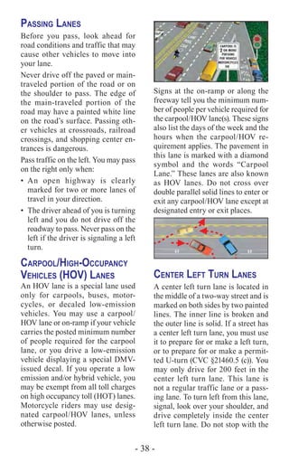 - 38 -
Passing Lanes
Before you pass, look ahead for
road conditions and traffic that may
cause other vehicles to move into
your lane.
Never drive off the paved or main-
traveled portion of the road or on
the shoulder to pass. The edge of
the main-traveled portion of the
road may have a painted white line
on the road’s surface. Passing oth-
er vehicles at crossroads, railroad
crossings, and shopping center en-
trances is dangerous.
Pass traffic on the left. You may pass
on the right only when:
•	An open highway is clearly
marked for two or more lanes of
travel in your direction.
•	 The driver ahead of you is turning
left and you do not drive off the
roadway to pass. Never pass on the
left if the driver is signaling a left
turn.
Carpool/High-Occupancy
Vehicles (HOV) Lanes
An HOV lane is a special lane used
only for carpools, buses, motor-
cycles, or decaled low-emission
vehicles. You may use a carpool/
HOV lane or on-ramp if your vehicle
carries the posted minimum number
of people required for the carpool
lane, or you drive a low-emission
vehicle displaying a special DMV-
issued decal. If you operate a low
emission and/or hybrid vehicle, you
may be exempt from all toll charges
on high occupancy toll (HOT) lanes.
Motorcycle riders may use desig-
nated carpool/HOV lanes, unless
otherwise posted.
Signs at the on-ramp or along the
freeway tell you the minimum num-
ber of people per vehicle required for
the carpool/HOV lane(s). These signs
also list the days of the week and the
hours when the carpool/HOV re-
quirement applies. The pavement in
this lane is marked with a diamond
symbol and the words “Carpool
Lane.” These lanes are also known
as HOV lanes. Do not cross over
double parallel solid lines to enter or
exit any carpool/HOV lane except at
designated entry or exit places.
BIKE
LANE
BIKE
LANE
Center Left Turn Lanes
A center left turn lane is located in
the middle of a two-way street and is
marked on both sides by two painted
lines. The inner line is broken and
the outer line is solid. If a street has
a center left turn lane, you must use
it to prepare for or make a left turn,
or to prepare for or make a permit-
ted U-turn (CVC §21460.5 (c)). You
may only drive for 200 feet in the
center left turn lane. This lane is
not a regular traffic lane or a pass-
ing lane. To turn left from this lane,
signal, look over your shoulder, and
drive completely inside the center
left turn lane. Do not stop with the
 