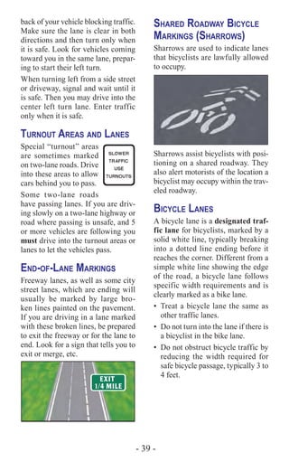 - 39 -
back of your vehicle blocking traffic.
Make sure the lane is clear in both
directions and then turn only when
it is safe. Look for vehicles coming
toward you in the same lane, prepar-
ing to start their left turn.
When turning left from a side street
or driveway, signal and wait until it
is safe. Then you may drive into the
center left turn lane. Enter traffic
only when it is safe.
Turnout Areas and Lanes
Special “turnout” areas
are sometimes marked
on two-lane roads. Drive
into these areas to allow
cars behind you to pass.
Some two-lane roads
have passing lanes. If you are driv-
ing slowly on a two-lane highway or
road where passing is unsafe, and 5
or more vehicles are following you
must drive into the turnout areas or
lanes to let the vehicles pass.
End-of-Lane Markings
Freeway lanes, as well as some city
street lanes, which are ending will
usually be marked by large bro-
ken lines painted on the pavement.
If you are driving in a lane marked
with these broken lines, be prepared
to exit the freeway or for the lane to
end. Look for a sign that tells you to
exit or merge, etc.
Shared Roadway Bicycle
Markings (Sharrows)
Sharrows are used to indicate lanes
that bicyclists are lawfully allowed
to occupy.
Sharrows assist bicyclists with posi-
tioning on a shared roadway. They
also alert motorists of the location a
bicyclist may occupy within the trav-
eled roadway.
Bicycle Lanes
A bicycle lane is a designated traf-
fic lane for bicyclists, marked by a
solid white line, typically breaking
into a dotted line ending before it
reaches the corner. Different from a
simple white line showing the edge
of the road, a bicycle lane follows
specific width requirements and is
clearly marked as a bike lane.
•	 Treat a bicycle lane the same as
other traffic lanes.
•	 Do not turn into the lane if there is
a bicyclist in the bike lane.
•	 Do not obstruct bicycle traffic by
reducing the width required for
safe bicycle passage, typically 3 to
4 feet.
 