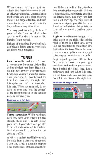 - 40 -
When you are making a right turn
within 200 feet of the corner or oth-
er driveway entrance, you must enter
the bicycle lane only after ensuring
there is no bicycle traffic, and then
make the turn. Do not drive in the
bicycle lane at any other time.
You may park in a bicycle lane if
your vehicle does not block a bi-
cyclist and/or there is not a “No
Parking” sign posted.
Drivers of motorized bicycles should
use bicycle lanes carefully to avoid
collisions with bicyclists.
TURNS
Left turns–To make a left turn,
drive close to the center divider line
or into the left turn lane. Begin sig-
naling about 100 feet before the turn.
Look over your left shoulder and re-
duce your speed. Stop behind the
limit line. Look left, then right, then
left again, and make the turn when
it is safe. When you turn left, do not
turn too soon and “cut the corner”
of the lane belonging to the vehicles
coming towards you.
DO NOT CUTCO
RNER
Example of a left turn
Safety suggestion: While waiting to
turn left, keep your wheels pointed
straight ahead until it is safe to start
your turn. If your wheels are pointed
to the left and a vehicle hits you from
behind, you could be pushed into on-
coming traffic.
A left turn against a red light can only
be made from a one-way street onto
a one-way street. Signal and stop for
a red traffic light at the marked limit
line. If there is no limit line, stop be-
fore entering the crosswalk. If there
is no crosswalk, stop before entering
the intersection. You may turn left
into a left-moving, one-way street if
there is no sign to prohibit the turn.
Yield to pedestrians, bicyclists, or
other vehicles moving on their green
light.
Right turns–To make a right turn,
drive close to the right edge of the
road. If there is a bike lane, drive
into the bike lane no more than 200
feet before the turn. Watch for bicy-
clists or motorcyclists who may get
between your vehicle and the curb.
Begin signaling about 100 feet be-
fore the turn. Look over your right
shoulder and reduce your speed.
Stop behind the limit line. Look
both ways and turn when it is safe.
Do not turn wide into another lane.
Complete your turn in the right lane.
Example of a right turn
DONOTT
URNWIDE
 