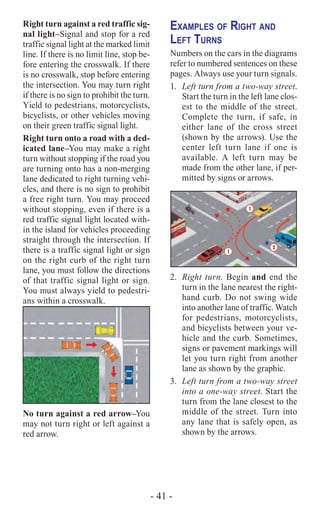 - 41 -
Right turn against a red traffic sig-
nal light–Signal and stop for a red
traffic signal light at the marked limit
line. If there is no limit line, stop be-
fore entering the crosswalk. If there
is no crosswalk, stop before entering
the intersection. You may turn right
if there is no sign to prohibit the turn.
Yield to pedestrians, motorcyclists,
bicyclists, or other vehicles moving
on their green traffic signal light.
Right turn onto a road with a ded-
icated lane–You may make a right
turn without stopping if the road you
are turning onto has a non-merging
lane dedicated to right turning vehi-
cles, and there is no sign to prohibit
a free right turn. You may proceed
without stopping, even if there is a
red traffic signal light located with-
in the island for vehicles proceeding
straight through the intersection. If
there is a traffic signal light or sign
on the right curb of the right turn
lane, you must follow the directions
of that traffic signal light or sign.
You must always yield to pedestri-
ans within a crosswalk.
No turn against a red arrow–You
may not turn right or left against a
red arrow.
Examples of Right and
Left Turns
Numbers on the cars in the diagrams
refer to numbered sentences on these
pages. Always use your turn signals.
1.	 Left turn from a two-way street.
Start the turn in the left lane clos-
est to the middle of the street.
Complete the turn, if safe, in
either lane of the cross street
(shown by the arrows). Use the
center left turn lane if one is
available. A left turn may be
made from the other lane, if per-
mitted by signs or arrows.
1
1
2*
2.	 Right turn. Begin and end the
turn in the lane nearest the right-
hand curb. Do not swing wide
into another lane of traffic. Watch
for pedestrians, motorcyclists,
and bicyclists between your ve-
hicle and the curb. Sometimes,
signs or pavement markings will
let you turn right from another
lane as shown by the graphic.
3.	 Left turn from a two-way street
into a one-way street. Start the
turn from the lane closest to the
middle of the street. Turn into
any lane that is safely open, as
shown by the arrows.
 
