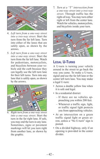 - 42 -
4.	 Left turn from a one-way street
into a two-way street. Start the
turn from the far left lane. Turn
into either of the lanes that are
safely open, as shown by the
arrows.
5.	 Left turn from a one-way street
into a one-way street. Start the
turn from the far left lane. Watch
for pedestrians, motorcyclists,
and bicyclists between your ve-
hicle and the curb because they
can legally use the left turn lane
for their left turns. Turn into any
lane that is safely open, as shown
by the arrows.
5
6
*
oneway
6.	 Right turn from a one-way street
into a one-way street. Start the
turn in the far right lane. If safe,
you may end the turn in any lane.
Sometimes, signs or pavement
markings will let you turn right
from another lane, as shown by
the graphic.
7.	 Turn at a “T” intersection from
a one-way street into a two-way
street. Through traffic has the
right-of-way. You may turn either
right or left from the center lane.
Watch for vehicles, motorcyclists,
and bicyclists inside your turn.
7
Legal U-Turns
A U-turn is turning your vehicle
around in the street to go back the
way you came. To make a U-turn,
signal and use the far left lane or the
center left turn lane. You may make
a legal U-turn:
•	 Across a double yellow line when
it is safe and legal.
•	 In a residential district:
–	If there are no vehicles ap-
proaching you within 200 feet.
–	Whenever a traffic sign, light,
or traffic signal light protects
you from approaching vehicles.
•	At an intersection on a green
traffic signal light or green ar-
row, unless a “No U-turn” sign is
posted.
•	 On a divided highway, only if an
opening is provided in the center
divider.
 