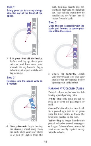 - 44 -
curb. You may need to pull for-
ward and backward to straighten
out. Your vehicle should now be
parallel and no further than 18
inches from the curb.
Step 3
Once the car is parallel with the
curb, pull forward to center your
car within the space.
5.	 Check for hazards. Check
your mirrors and look over your
shoulder for any hazards before
opening your vehicle door.
Parking at Colored Curbs
Painted colored curbs have the fol-
lowing special parking rules:
White–Stop only long enough to
pick up or drop off passengers or
mail.
Green–Park for a limited time. Look
for a posted sign next to the green
zone for time limits, or locate the
time limit painted on the curb.
Yellow–Stop no longer than the time
posted to load or unload passengers
or freight. Drivers of noncommercial
vehicles are usually required to stay
with the vehicle.
Step 1
Bring your car to a stop along-
side the car at the front of the
space.
3.	 Lift your foot off the brake.
Before backing up, check your
mirrors and look over your
shoulder for any hazards. Begin
to back up, at approximately a 45
degree angle.
4.	
45°
Step 2
Reverse into the space with an
S motion.
Straighten out. Begin turning
the steering wheel away from
the curb when your rear wheel
is within 18 inches from the
 