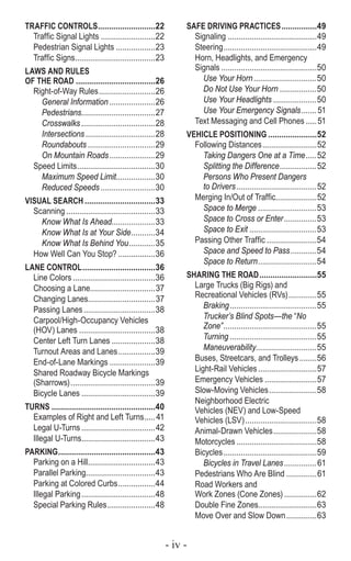 - iv -
TRAFFIC CONTROLS...........................22
Traffic Signal Lights..........................22
Pedestrian Signal Lights...................23
Traffic Signs......................................23
LAWS AND RULES
OF THE ROAD.....................................26
Right-of-Way Rules...........................26
General Information......................26
Pedestrians...................................27
Crosswalks...................................28
Intersections.................................28
Roundabouts................................29
On Mountain Roads......................29
Speed Limits.....................................30
Maximum Speed Limit...................30
Reduced Speeds..........................30
VISUAL SEARCH.................................33
Scanning..........................................33
Know What Is Ahead.....................33
Know What Is at Your Side............34
Know What Is Behind You.............35
How Well Can You Stop?..................36
LANE CONTROL..................................36
Line Colors.......................................36
Choosing a Lane...............................37
Changing Lanes...............................37
Passing Lanes..................................38
Carpool/High-Occupancy Vehicles
(HOV) Lanes ....................................38
Center Left Turn Lanes.....................38
Turnout Areas and Lanes..................39
End-of-Lane Markings......................39
Shared Roadway Bicycle Markings
(Sharrows)........................................39
Bicycle Lanes...................................39
TURNS................................................40
Examples of Right and Left Turns......41
Legal U-Turns...................................42
Illegal U-Turns...................................43
PARKING.............................................43
Parking on a Hill................................43
Parallel Parking................................43
Parking at Colored Curbs..................44
Illegal Parking...................................48
Special Parking Rules.......................48
SAFE DRIVING PRACTICES.................49
Signaling..........................................49
Steering............................................49
Horn, Headlights, and Emergency
Signals.............................................50
Use Your Horn..............................50
Do Not Use Your Horn..................50
Use Your Headlights.....................50
Use Your Emergency Signals........51
Text Messaging and Cell Phones......51
VEHICLE POSITIONING.......................52
Following Distances..........................52
Taking Dangers One at a Time......52
Splitting the Difference..................52
Persons Who Present Dangers
to Drivers......................................52
Merging In/Out of Traffic....................52
Space to Merge............................53
Space to Cross or Enter................53
Space to Exit................................53
Passing Other Traffic........................54
Space and Speed to Pass.............54
Space to Return............................54
SHARING THE ROAD...........................55
Large Trucks (Big Rigs) and
Recreational Vehicles (RVs)..............55
Braking.........................................55
Trucker’s Blind Spots—the “No
Zone”............................................55
Turning.........................................55
Maneuverability.............................55
Buses, Streetcars, and Trolleys.........56
Light-Rail Vehicles............................57
Emergency Vehicles.........................57
Slow-Moving Vehicles.......................58
Neighborhood Electric
Vehicles (NEV) and Low-Speed
Vehicles (LSV)..................................58
Animal-Drawn Vehicles.....................58
Motorcycles......................................58
Bicycles............................................59
Bicycles in Travel Lanes................61
Pedestrians Who Are Blind...............61
Road Workers and
Work Zones (Cone Zones)................62
Double Fine Zones...........................63
Move Over and Slow Down...............63
 