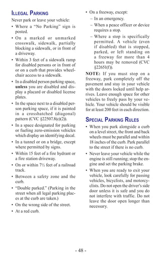 - 48 -
Illegal Parking
Never park or leave your vehicle:
•	Where a “No Parking” sign is
posted.
•	On a marked or unmarked
crosswalk, sidewalk, partially
blocking a sidewalk, or in front of
a driveway.
•	 Within 3 feet of a sidewalk ramp
for disabled persons or in front of
or on a curb that provides wheel-
chair access to a sidewalk.
•	 In a disabled person parking space,
unless you are disabled and dis-
play a placard or disabled license
plates.
•	 In the space next to a disabled per-
son parking space, if it is painted
in a crosshatched (diagonal)
pattern (CVC §22507.8(c)(2)).
•	 In a space designated for parking
or fueling zero-emission vehicles
which display an identifying decal.
•	 In a tunnel or on a bridge, except
where permitted by signs.
•	 Within 15 feet of a fire hydrant or
a fire station driveway.
•	 On or within 7½ feet of a railroad
track.
•	Between a safety zone and the
curb.
•	 “Double parked.” (Parking in the
street when all legal parking plac-
es at the curb are taken.)
•	 On the wrong side of the street.
•	 At a red curb.
•	 On a freeway, except:
–	In an emergency.
–	When a peace officer or device
requires a stop.
–	Where a stop is specifically
permitted. A vehicle (even
if disabled) that is stopped,
parked, or left standing on
a freeway for more than 4
hours may be removed (CVC
§22651(f)).
NOTE: If you must stop on a
freeway, park completely off the
pavement and stay in your vehicle
with the doors locked until help ar-
rives. Leave enough space for other
vehicles to freely pass by your ve-
hicle. Your vehicle should be visible
for at least 200 feet in each direction.
Special Parking Rules
•	 When you park alongside a curb
on a level street, the front and back
wheels must be parallel and within
18 inches of the curb. Park parallel
to the street if there is no curb.
•	 Never leave your vehicle while the
engine is still running; stop the en-
gine and set the parking brake.
•	 When you are ready to exit your
vehicle, look carefully for passing
vehicles, bicyclists, and motorcy-
clists. Do not open the driver’s side
door unless it is safe and you do
not interfere with traffic. Do not
leave the door open longer than
necessary.
 