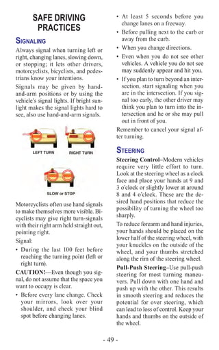 - 49 -
SAFE DRIVING
PRACTICES
Signaling
Always signal when turning left or
right, changing lanes, slowing down,
or stopping; it lets other drivers,
motorcyclists, bicyclists, and pedes-
trians know your intentions.
Signals may be given by hand-
and-arm positions or by using the
vehicle’s signal lights. If bright sun-
light makes the signal lights hard to
see, also use hand-and-arm signals.
Motorcyclists often use hand signals
to make themselves more visible. Bi-
cyclists may give right turn-signals
with their right arm held straight out,
pointing right.
Signal:
•	During the last 100 feet before
reaching the turning point (left or
right turn).
CAUTION!­—Even though you sig-
nal, do not assume that the space you
want to occupy is clear.
•	 Before every lane change. Check
your mirrors, look over your
shoulder, and check your blind
spot before changing lanes.
•	At least 5 seconds before you
change lanes on a freeway.
•	 Before pulling next to the curb or
away from the curb.
•	 When you change directions.
•	 Even when you do not see other
vehicles. A vehicle you do not see
may suddenly appear and hit you.
•	 If you plan to turn beyond an inter-
section, start signaling when you
are in the intersection. If you sig-
nal too early, the other driver may
think you plan to turn into the in-
tersection and he or she may pull
out in front of you.
Remember to cancel your signal af-
ter turning.
Steering
Steering Control–Modern vehicles
require very little effort to turn.
Look at the steering wheel as a clock
face and place your hands at 9 and
3 o’clock or slightly lower at around
8 and 4 o’clock. These are the de-
sired hand positions that reduce the
possibility of turning the wheel too
sharply.
To reduce forearm and hand injuries,
your hands should be placed on the
lower half of the steering wheel, with
your knuckles on the outside of the
wheel, and your thumbs stretched
along the rim of the steering wheel.
Pull-Push Steering–Use pull-push
steering for most turning maneu-
vers. Pull down with one hand and
push up with the other. This results
in smooth steering and reduces the
potential for over steering, which
can lead to loss of control. Keep your
hands and thumbs on the outside of
the wheel.
 