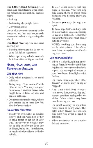 - 50 -
Hand-Over-Hand Steering–Use
hand-over-hand steering when steer-
ing movements are critical, such as
when:
•	Parking.
•	 Performing sharp right turns.
•	 Correcting a skid.
Use quick movements on entry to the
maneuver, and then use slow, smooth
movements when straightening the
wheel.
One-Hand Steering–Use one-hand
steering for:
•	 Backing maneuvers that do not re-
quire full left or right turns.
•	 When operating vehicle controls
for information, safety, or comfort.
Horn, Headlights, and
Emergency Signals
Use Your Horn
•	Only when necessary, to avoid
collisions.
•	 To try to get “eye contact” with
other drivers. You may tap your
horn to alert another driver who
might turn in front of you and
cause a collision.
•	 On narrow mountain roads, where
you cannot see at least 200 feet
ahead of your vehicle.
Do Not Use Your Horn
•	 If a driver or bicyclist is moving
slowly, and you want him or her
to drive faster or get out of your
way. The driver or bicyclist may
not be able to safely go faster due
to illness, being lost, intoxication,
or mechanical problems with the
vehicle.
•	To alert other drivers that they
made a mistake. Your honking
may cause them to make more
mistakes or to become angry and
retaliate.
•	Because you may be angry or
upset.
•	 To honk at pedestrians, bicyclists,
or motorcyclists unless necessary
to avoid a collision. Remember
that your horn sounds much louder
outside a vehicle.
NOTE: Honking your horn may
startle other drivers. It is safer to
slow down or stop instead of honk-
ing your horn.
Use Your Headlights
•	 When it is cloudy, raining, snow-
ing, or foggy. If weather conditions
require you to use your windshield
wipers, you are required to turn on
your low-beam headlights—it’s
the law.
•	 On frosty mornings, when other
drivers’ windows may be icy or
“fogged.”
•	Any time conditions (clouds,
rain, snow, dust, smoke, fog, etc.)
prevent you from seeing other ve-
hicles. Other drivers may have
trouble seeing you, too.
•	On small country or mountain
roads, even on sunny days. This
helps other drivers see you and
may help you avoid a head-on
collision.
•	When necessary to get another
driver’s attention.
 