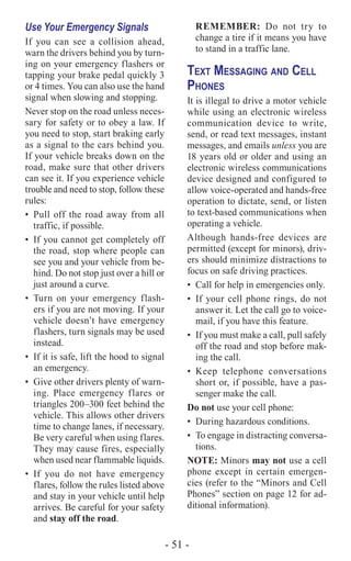 - 51 -
Use Your Emergency Signals
If you can see a collision ahead,
warn the drivers behind you by turn-
ing on your emergency flashers or
tapping your brake pedal quickly 3
or 4 times. You can also use the hand
signal when slowing and stopping.
Never stop on the road unless neces-
sary for safety or to obey a law. If
you need to stop, start braking early
as a signal to the cars behind you.
If your vehicle breaks down on the
road, make sure that other drivers
can see it. If you experience vehicle
trouble and need to stop, follow these
rules:
•	 Pull off the road away from all
traffic, if possible.
•	 If you cannot get completely off
the road, stop where people can
see you and your vehicle from be-
hind. Do not stop just over a hill or
just around a curve.
•	Turn on your emergency flash-
ers if you are not moving. If your
vehicle doesn’t have emergency
flashers, turn signals may be used
instead.
•	 If it is safe, lift the hood to signal
an emergency.
•	 Give other drivers plenty of warn-
ing. Place emergency flares or
triangles 200–300 feet behind the
vehicle. This allows other drivers
time to change lanes, if necessary.
Be very careful when using flares.
They may cause fires, especially
when used near flammable liquids.
•	If you do not have emergency
flares, follow the rules listed above
and stay in your vehicle until help
arrives. Be careful for your safety
and stay off the road.
REMEMBER: Do not try to
change a tire if it means you have
to stand in a traffic lane.
Text Messaging and Cell
Phones
It is illegal to drive a motor vehicle
while using an electronic wireless
communication device to write,
send, or read text messages, instant
messages, and emails unless you are
18 years old or older and using an
electronic wireless communications
device designed and configured to
allow voice-operated and hands-free
operation to dictate, send, or listen
to text-based communications when
operating a vehicle.
Although hands-free devices are
permitted (except for minors), driv-
ers should minimize distractions to
focus on safe driving practices.
•	 Call for help in emergencies only.
•	 If your cell phone rings, do not
answer it. Let the call go to voice-
mail, if you have this feature.
•	 If you must make a call, pull safely
off the road and stop before mak-
ing the call.
•	Keep telephone conversations
short or, if possible, have a pas-
senger make the call.
Do not use your cell phone:
•	 During hazardous conditions.
•	 To engage in distracting conversa‑
tions.
NOTE: Minors may not use a cell
phone except in certain emergen-
cies (refer to the “Minors and Cell
Phones” section on page 12 for ad-
ditional information).
 