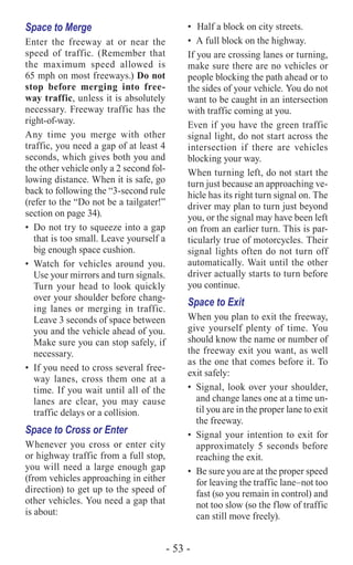 - 53 -
Space to Merge
Enter the freeway at or near the
speed of traffic. (Remember that
the maximum speed allowed is
65 mph on most freeways.) Do not
stop before merging into free-
way traffic, unless it is absolutely
necessary. Freeway traffic has the
right-of-way.
Any time you merge with other
traffic, you need a gap of at least 4
seconds, which gives both you and
the other vehicle only a 2 second fol-
lowing distance. When it is safe, go
back to following the “3-second rule
(refer to the “Do not be a tailgater!”
section on page 34).
•	 Do not try to squeeze into a gap
that is too small. Leave yourself a
big enough space cushion.
•	Watch for vehicles around you.
Use your mirrors and turn signals.
Turn your head to look quickly
over your shoulder before chang-
ing lanes or merging in traffic.
Leave 3 seconds of space between
you and the vehicle ahead of you.
Make sure you can stop safely, if
necessary.
•	 If you need to cross several free-
way lanes, cross them one at a
time. If you wait until all of the
lanes are clear, you may cause
traffic delays or a collision.
Space to Cross or Enter
Whenever you cross or enter city
or highway traffic from a full stop,
you will need a large enough gap
(from vehicles approaching in either
direction) to get up to the speed of
other vehicles. You need a gap that
is about:
•	 Half a block on city streets.
•	 A full block on the highway.
If you are crossing lanes or turning,
make sure there are no vehicles or
people blocking the path ahead or to
the sides of your vehicle. You do not
want to be caught in an intersection
with traffic coming at you.
Even if you have the green traffic
signal light, do not start across the
intersection if there are vehicles
blocking your way.
When turning left, do not start the
turn just because an approaching ve-
hicle has its right turn signal on. The
driver may plan to turn just beyond
you, or the signal may have been left
on from an earlier turn. This is par-
ticularly true of motorcycles. Their
signal lights often do not turn off
automatically. Wait until the other
driver actually starts to turn before
you continue.
Space to Exit
When you plan to exit the freeway,
give yourself plenty of time. You
should know the name or number of
the freeway exit you want, as well
as the one that comes before it. To
exit safely:
•	 Signal, look over your shoulder,
and change lanes one at a time un-
til you are in the proper lane to exit
the freeway.
•	 Signal your intention to exit for
approximately 5 seconds before
reaching the exit.
•	 Be sure you are at the proper speed
for leaving the traffic lane–not too
fast (so you remain in control) and
not too slow (so the flow of traffic
can still move freely).
 