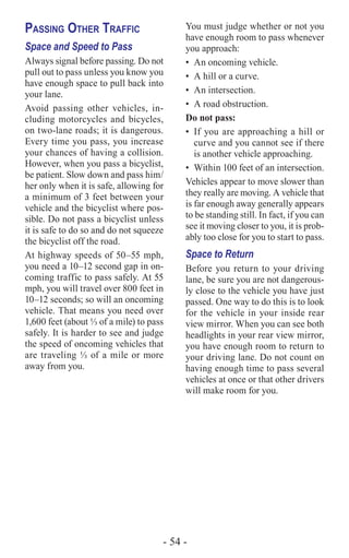 - 54 -
Passing Other Traffic
Space and Speed to Pass
Always signal before passing. Do not
pull out to pass unless you know you
have enough space to pull back into
your lane.
Avoid passing other vehicles, in-
cluding motorcycles and bicycles,
on two-lane roads; it is dangerous.
Every time you pass, you increase
your chances of having a collision.
However, when you pass a bicyclist,
be patient. Slow down and pass him/
her only when it is safe, allowing for
a minimum of 3 feet between your
vehicle and the bicyclist where pos-
sible. Do not pass a bicyclist unless
it is safe to do so and do not squeeze
the bicyclist off the road.
At highway speeds of 50–55 mph,
you need a 10–12 second gap in on-
coming traffic to pass safely. At 55
mph, you will travel over 800 feet in
10–12 seconds; so will an oncoming
vehicle. That means you need over
1,600 feet (about ⅓ of a mile) to pass
safely. It is harder to see and judge
the speed of oncoming vehicles that
are traveling ⅓ of a mile or more
away from you.
You must judge whether or not you
have enough room to pass whenever
you approach:
•	 An oncoming vehicle.
•	 A hill or a curve.
•	 An intersection.
•	 A road obstruction.
Do not pass:
•	 If you are approaching a hill or
curve and you cannot see if there
is another vehicle approaching.
•	 Within 100 feet of an intersection.
Vehicles appear to move slower than
they really are moving. A vehicle that
is far enough away generally appears
to be standing still. In fact, if you can
see it moving closer to you, it is prob-
ably too close for you to start to pass.
Space to Return
Before you return to your driving
lane, be sure you are not dangerous-
ly close to the vehicle you have just
passed. One way to do this is to look
for the vehicle in your inside rear
view mirror. When you can see both
headlights in your rear view mirror,
you have enough room to return to
your driving lane. Do not count on
having enough time to pass several
vehicles at once or that other drivers
will make room for you.
 