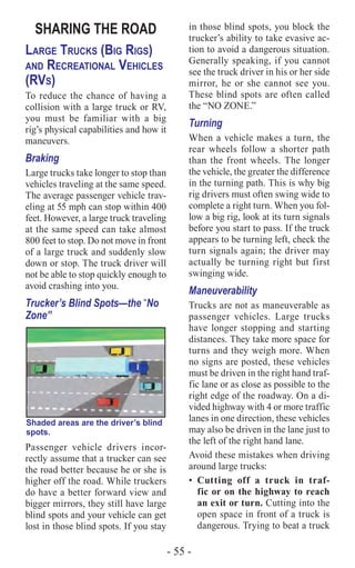 - 55 -
SHARING THE ROAD
Large Trucks (Big Rigs)
and Recreational Vehicles
(RVs)
To reduce the chance of having a
collision with a large truck or RV,
you must be familiar with a big
rig’s physical capabilities and how it
maneuvers.
Braking
Large trucks take longer to stop than
vehicles traveling at the same speed.
The average passenger vehicle trav-
eling at 55 mph can stop within 400
feet. However, a large truck traveling
at the same speed can take almost
800 feet to stop. Do not move in front
of a large truck and suddenly slow
down or stop. The truck driver will
not be able to stop quickly enough to
avoid crashing into you.
Trucker’s Blind Spots—the “No
Zone”
Shaded areas are the driver’s blind
spots.
Passenger vehicle drivers incor-
rectly assume that a trucker can see
the road better because he or she is
higher off the road. While truckers
do have a better forward view and
bigger mirrors, they still have large
blind spots and your vehicle can get
lost in those blind spots. If you stay
in those blind spots, you block the
trucker’s ability to take evasive ac-
tion to avoid a dangerous situation.
Generally speaking, if you cannot
see the truck driver in his or her side
mirror, he or she cannot see you.
These blind spots are often called
the “NO ZONE.”
Turning
When a vehicle makes a turn, the
rear wheels follow a shorter path
than the front wheels. The longer
the vehicle, the greater the difference
in the turning path. This is why big
rig drivers must often swing wide to
complete a right turn. When you fol-
low a big rig, look at its turn signals
before you start to pass. If the truck
appears to be turning left, check the
turn signals again; the driver may
actually be turning right but first
swinging wide.
Maneuverability
Trucks are not as maneuverable as
passenger vehicles. Large trucks
have longer stopping and starting
distances. They take more space for
turns and they weigh more. When
no signs are posted, these vehicles
must be driven in the right hand traf-
fic lane or as close as possible to the
right edge of the roadway. On a di-
vided highway with 4 or more traffic
lanes in one direction, these vehicles
may also be driven in the lane just to
the left of the right hand lane.
Avoid these mistakes when driving
around large trucks:
•	 Cutting off a truck in traf-
fic or on the highway to reach
an exit or turn. Cutting into the
open space in front of a truck is
dangerous. Trying to beat a truck
 