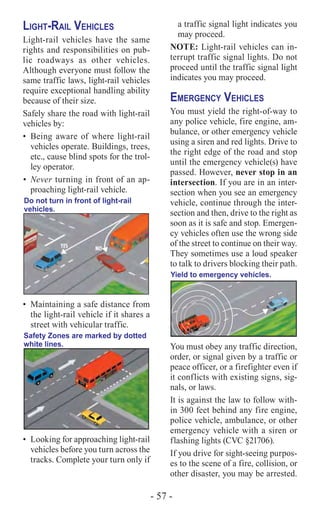 - 57 -
Light-Rail Vehicles
Light-rail vehicles have the same
rights and responsibilities on pub-
lic roadways as other vehicles.
Although everyone must follow the
same ­traffic laws, light-rail vehicles
require exceptional handling ability
because of their size.
Safely share the road with light-rail
vehicles by:
•	 Being aware of where light-rail
vehicles operate. Buildings, trees,
etc., cause blind spots for the trol-
ley operator.
•	Never turning in front of an ap-
proaching light-rail vehicle.
Do not turn in front of light-rail
vehicles.
•	 Maintaining a safe distance from
the light-rail vehicle if it shares a
street with vehicular traffic.
Safety Zones are marked by dotted
white lines.
•	 Looking for approaching light-rail
vehicles before you turn across the
tracks. Complete your turn only if
a traffic signal light indicates you
may proceed.
NOTE: Light-rail vehicles can in-
terrupt traffic signal lights. Do not
proceed until the traffic signal light
indicates you may proceed.
Emergency Vehicles
You must yield the right-of-way to
any police vehicle, fire engine, am-
bulance, or other emergency vehicle
using a siren and red lights. Drive to
the right edge of the road and stop
until the emergency vehicle(s) have
passed. However, never stop in an
intersection. If you are in an inter-
section when you see an emergency
vehicle, continue through the inter-
section and then, drive to the right as
soon as it is safe and stop. Emergen-
cy vehicles often use the wrong side
of the street to continue on their way.
They sometimes use a loud speaker
to talk to drivers blocking their path.
Yield to emergency vehicles.
You must obey any traffic direction,
order, or signal given by a traffic or
peace officer, or a firefighter even if
it conflicts with existing signs, sig-
nals, or laws.
It is against the law to follow with-
in 300 feet behind any fire engine,
police vehicle, ambulance, or other
emergency vehicle with a siren or
flashing lights (CVC §21706).
If you drive for sight-seeing purpos-
es to the scene of a fire, collision, or
other disaster, you may be arrested.
 