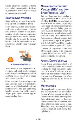 - 58 -
Casual observers interfere with the
essential services of police, firefight-
er, ambulance crews, or other rescue
or emergency personnel.
Slow-Moving Vehicles
Some vehicles are not designed to
keep up with the speed of traffic.
Farm tractors, animal-drawn carts,
and road maintenance vehicles
usually travel 25 mph or less. Slow-
moving vehicles have an orange/red
triangle on the back of the vehicles.
It looks like the sign in the picture
below. Look for these vehicles and
adjust your speed before you reach
them.
A Slow-Moving Vehicle
Also, be aware that large trucks, bi-
cyclists, and small-underpowered
cars lose speed on long or steep hills
and take longer to get up to speed
when entering traffic.
Other types of slow-moving motor-
ized vehicles, such as wheelchairs,
scooters, neighborhood electric ve-
hicles (NEVs) and golf carts may
legally operate on public roads.
Adjust your speed accordingly to
accommodate them.
Neighborhood Electric
Vehicles (NEV) and Low-
Speed Vehicles (LSV)
You may have seen lanes marked or
signs posted for NEV USE ONLY
or NEV ROUTE on roadways in
some California towns, especially
those near retirement communities
and golf courses. When you see
these signs or markings, watch out
for slow-moving vehicles in the road-
way. NEVs and LSVs are restricted
from roadways where the speed limit
is greater than 35 mph (CVC §§385.5
and 21260). NEV and LSV vehicles
reach a maximum speed of 25 mph.
Owners of registered NEVs and
LSVs must comply with financial
responsibility laws and a DL is re-
quired to operate the vehicle.
Animal-Drawn Vehicles
Horse-drawn vehicles and riders of
horses or other animals are entitled
to share the road with motor vehi-
cles. It is a traffic offense to scare
horses or stampede livestock. Slow
down or stop, if necessary, or when
requested to do so by the riders or
herders.
Motorcycles
Motorcyclists have the same rights
and responsibilities as automobile
drivers. While everyone must follow
the same traffic laws, motorcyclists
face additional dangers because
motorcycles require exceptional han-
dling ability and are harder to see.
Therefore, many motorcycles keep
their headlight on even during day-
light hours.
 