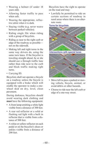 - 60 -
•	Wearing a helmet (if under 18
years old).
•	Allowing faster traffic to pass
when safe.
•	 Wearing the appropriate, reflec-
tive attire when it is dark.
•	 Staying visible (e.g. never weave
between parked vehicles).
•	Riding single file when riding
with a group of bicyclists.
•	 Riding as near to the right curb or
edge of the roadway as possible—
not on the sidewalk.
•	 Making left and right turns in the
same way drivers do, using the
same turn lanes. If the bicyclist is
traveling straight ahead, he or she
should use a through traffic lane
rather than ride next to the curb
and block traffic making right
turns.
•	 Carrying ID.
Bicyclists shall not operate a bicycle
on a roadway unless the bicycle is
equipped with a brake which will
enable the operator to make a one-
wheel skid on dry, level, clean
pavement.
During darkness, bicyclists should
avoid wearing dark clothing and
must have the following equipment:
•	 A front lamp emitting a white light
visible from a distance of 300 feet.
•	 A rear red reflector or a solid or
flashing red light with a built in
reflector that is visible from a dis-
tance of 500 feet.
•	 A white or yellow reflector on each
pedal or on the bicyclist’s shoes or
ankles visible from a distance of
200 feet.
Bicyclists have the right to operate
on the road and may:
• 	Lawfully be permitted to ride on
certain sections of roadway in
rural areas where there is no alter-
nate route.
Turns for bicyclists
Intersections with special lanes
•	 Move left to pass a parked or mov-
ing vehicle, bicycle, animal, or
avoid debris or other hazards.
•	 Choose to ride near the left curb or
edge of a one-way street.
 