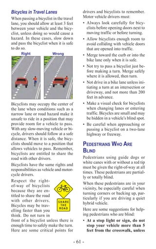 - 61 -
Bicycles in Travel Lanes
When passing a bicyclist in the travel
lane, you should allow at least 3 feet
between your vehicle and the bicy-
clist, unless doing so would cause a
hazard. In these cases, slow down
and pass the bicyclist when it is safe
to do so.
Right Wrong
Bicyclists may occupy the center of
the lane when conditions such as a
narrow lane or road hazard make it
unsafe to ride in a position that may
provide room for a vehicle to pass.
With any slow-moving vehicle or bi-
cycle, drivers should follow at a safe
distance. When it is safe, the bicy-
clists should move to a position that
allows vehicles to pass. Remember,
bicyclists are entitled to share the
road with other drivers.
Bicyclists have the same rights and
responsibilities as vehicle and motor-
cycle drivers.
Respect the right-
of-way of bicyclists
because they are en-
titled to share the road
with other drivers.
Bicycles may be trav-
elling faster than you
think. Do not turn in
front of a bicyclist unless there is
enough time to safely make the turn.
Here are some critical points for
drivers and bicyclists to remember.
Motor vehicle drivers must:
•	 Always look carefully for bicy-
clists before opening doors next to
moving traffic or before turning.
•	 Allow bicyclists enough room to
avoid colliding with vehicle doors
that are opened into traffic.
•	 Merge toward the curb or into the
bike lane only when it is safe.
•	 Not try to pass a bicyclist just be-
fore making a turn. Merge safely
where it is allowed, then turn.
•	 Not drive in a bike lane unless ini-
tiating a turn at an intersection or
driveway, and not more than 200
feet in advance.
•	 Make a visual check for bicyclists
when changing lanes or entering
traffic. Bicycles are small and may
be hidden in a vehicle’s blind spot.
•	 Be careful when approaching or
passing a bicyclist on a two-lane
highway or freeway.
Pedestrians Who Are
Blind
Pedestrians using guide dogs or
white canes with or without a red tip
must be given the right-of-way at all
times. These pedestrians are partial-
ly or totally blind.
When these pedestrians are in your
vicinity, be especially careful when
turning corners or backing up, par-
ticularly if you are driving a quiet
hybrid vehicle.
Here are some suggestions for help-
ing pedestrians who are blind:
•	 At a stop light or sign, do not
stop your vehicle more than 5
feet from the crosswalk, unless
 